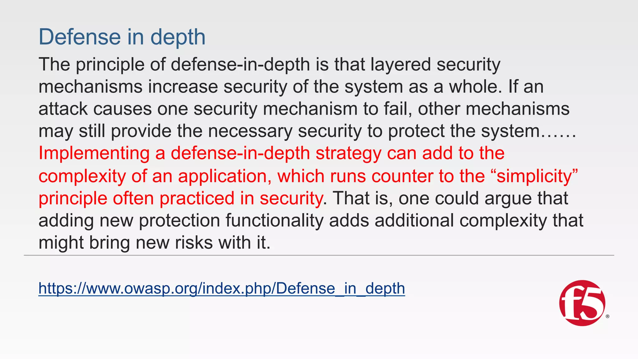 Defense in depth 
The principle of defense-in-depth is that layered security 
mechanisms increase security of the system as a whole. If an 
attack causes one security mechanism to fail, other mechanisms 
may still provide the necessary security to protect the system…… 
Implementing a defense-in-depth strategy can add to the 
complexity of an application, which runs counter to the “simplicity” 
principle often practiced in security. That is, one could argue that 
adding new protection functionality adds additional complexity that 
might bring new risks with it. 
https://www.owasp.org/index.php/Defense_in_depth 
 