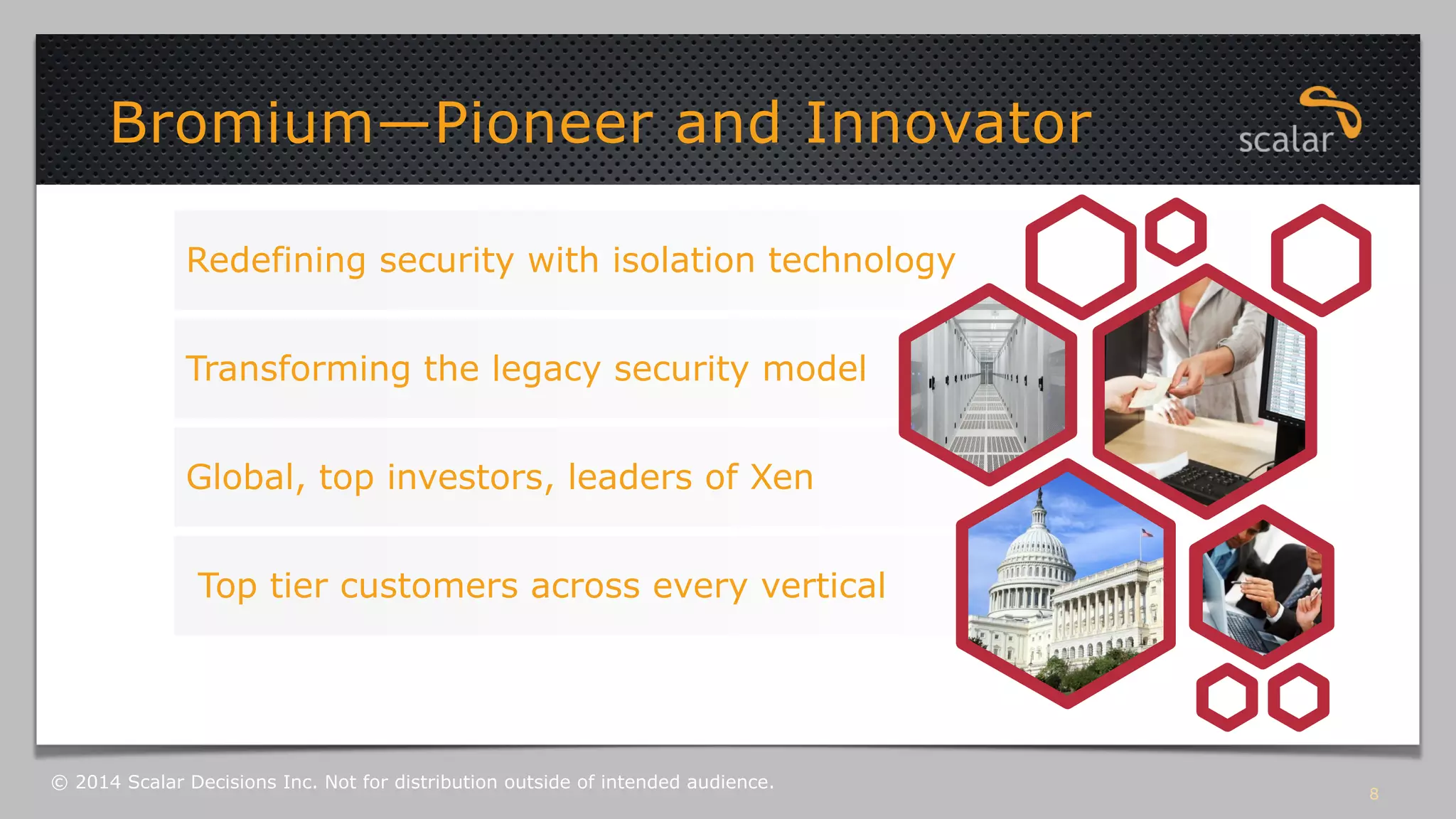 Bromium—Pioneer and Innovator 
Redefining security with isolation technology 
Transforming the legacy security model 
Global, top investors, leaders of Xen 
Top tier customers across every vertical 
8 © 2014 Scalar Decisions Inc. Not for distribution outside of intended audience. 
 