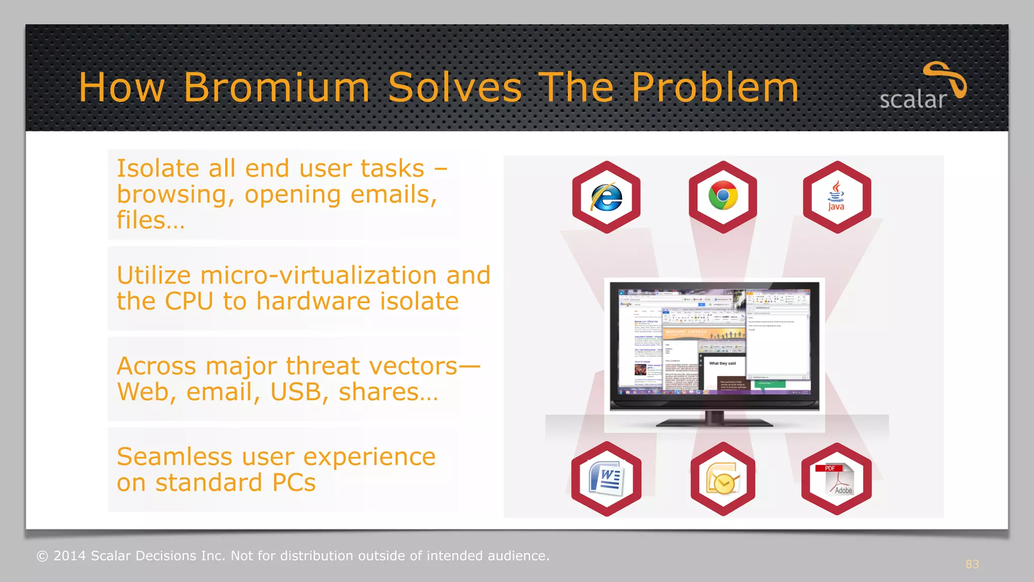 Isolate all end user tasks – 
browsing, opening emails, 
files… 
Utilize micro-virtualization and 
the CPU to hardware isolate 
Across major threat vectors— 
Web, email, USB, shares… 
Seamless user experience 
on standard PCs 
83 
How Bromium Solves The Problem 
© 2014 Scalar Decisions Inc. Not for distribution outside of intended audience. 
 