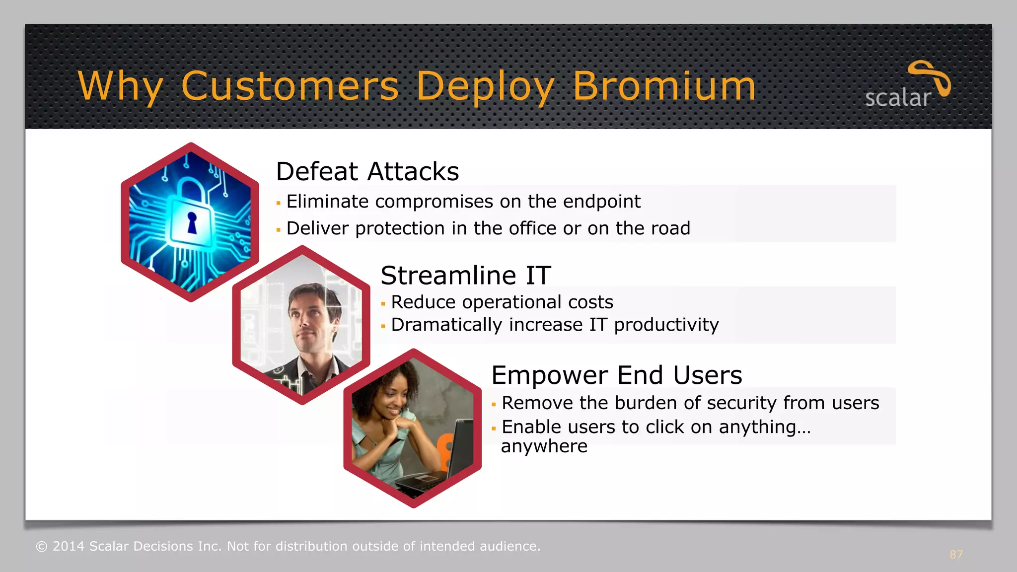 87 
Why Customers Deploy Bromium 
Defeat Attacks 
§ Eliminate compromises on the endpoint 
§ Deliver protection in the office or on the road 
Streamline IT 
§ Reduce operational costs 
§ Dramatically increase IT productivity 
Empower End Users 
§ Remove the burden of security from users 
§ Enable users to click on anything… 
anywhere 
© 2014 Scalar Decisions Inc. Not for distribution outside of intended audience. 
 