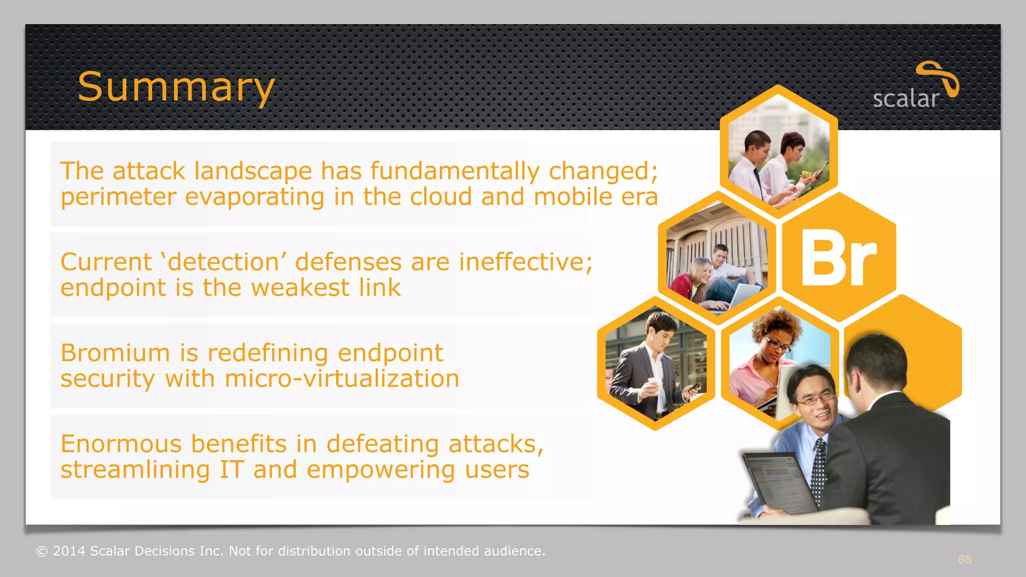 Summary 
The attack landscape has fundamentally changed; 
perimeter evaporating in the cloud and mobile era 
Current ‘detection’ defenses are ineffective; 
endpoint is the weakest link 
Bromium is redefining endpoint 
security with micro-virtualization 
Enormous benefits in defeating attacks, 
streamlining IT and empowering users 
88 © 2014 Scalar Decisions Inc. Not for distribution outside of intended audience. 
 