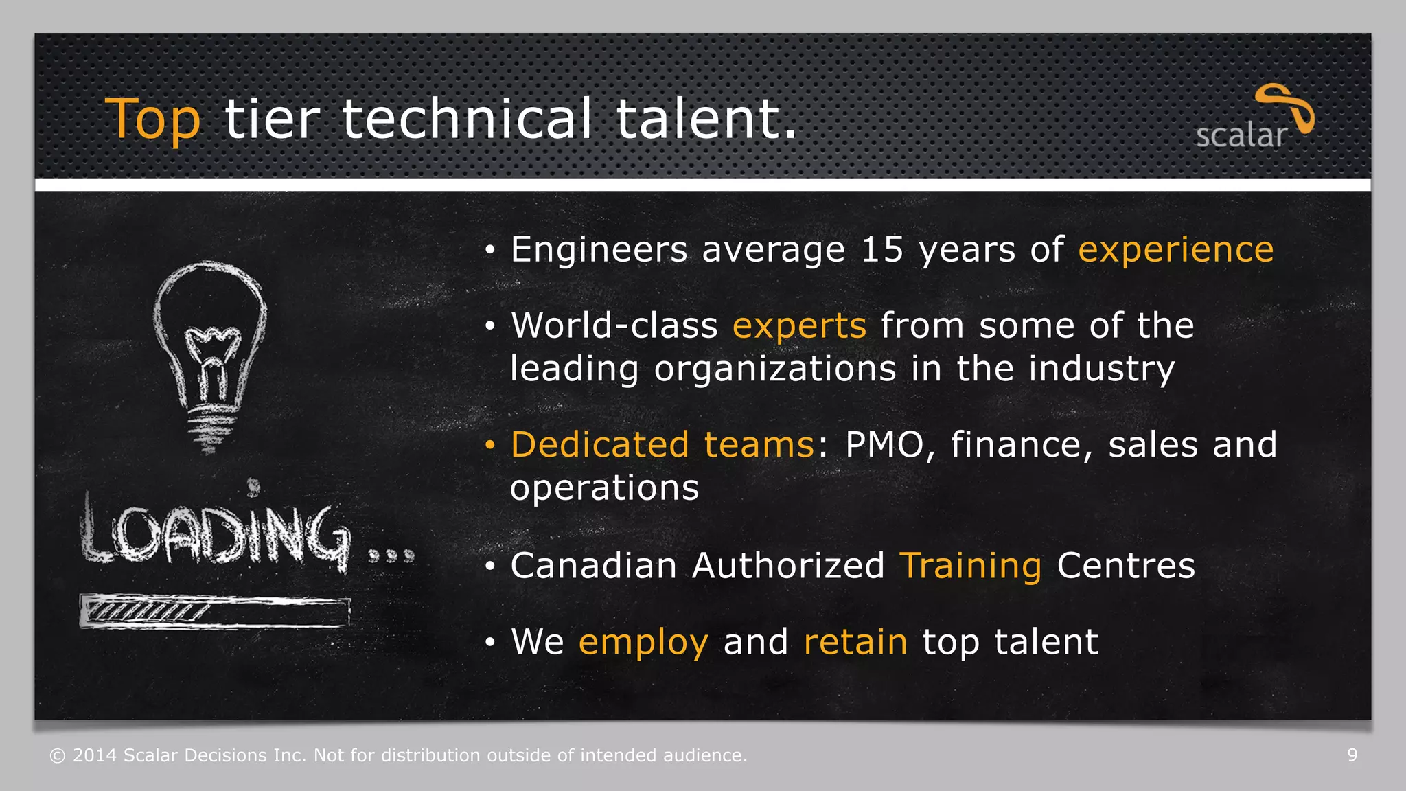 Top tier technical talent. 
• Engineers average 15 years of experience 
• World-class experts from some of the 
leading organizations in the industry 
• Dedicated teams: PMO, finance, sales and 
operations 
• Canadian Authorized Training Centres 
• We employ and retain top talent 
© 2014 Scalar Decisions Inc. Not for distribution outside of intended audience. 9 
 