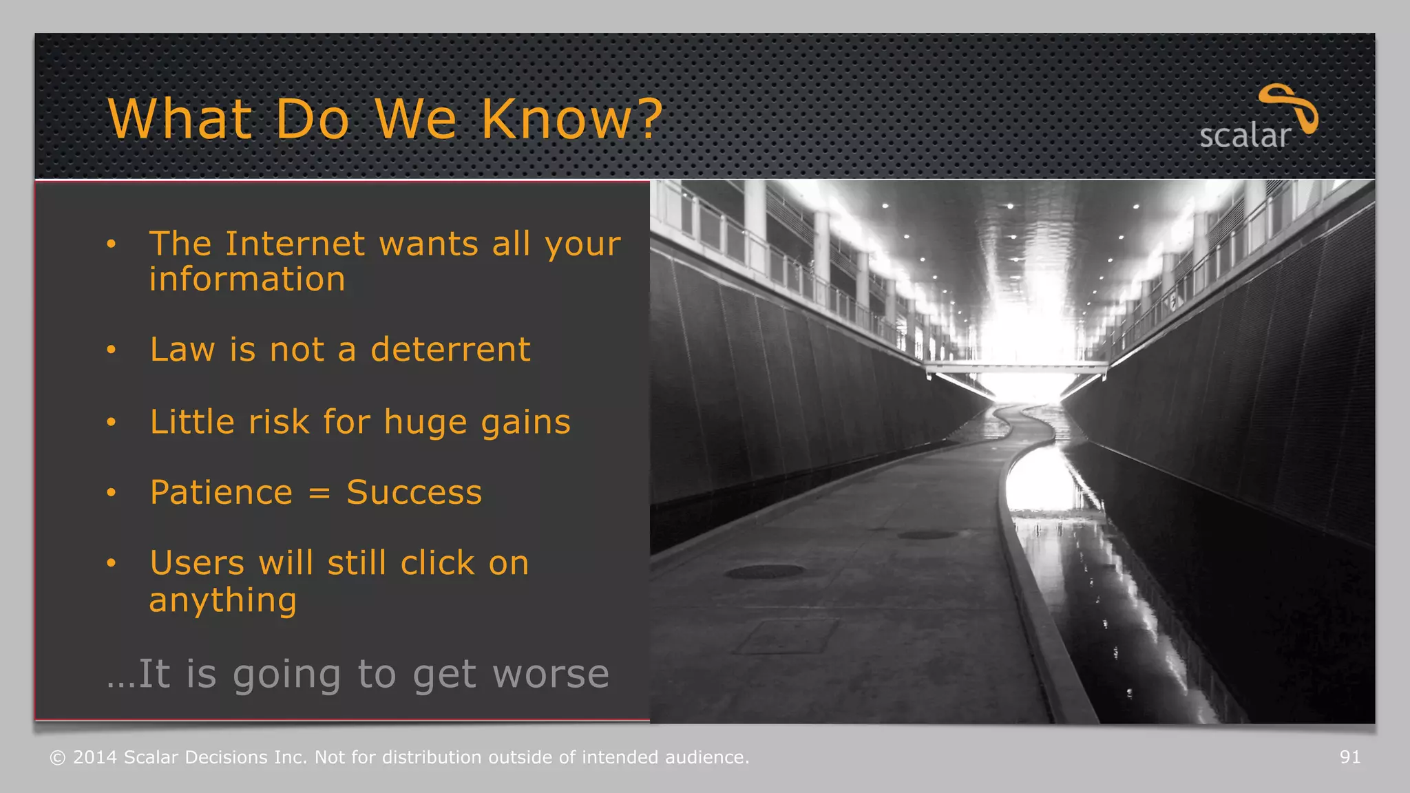 What Do We Know? 
• The Internet wants all your 
information 
• Law is not a deterrent 
• Little risk for huge gains 
• Patience = Success 
• Users will still click on 
anything 
…It is going to get worse 
© 2014 Scalar Decisions Inc. Not for distribution outside of intended audience. 91 
 