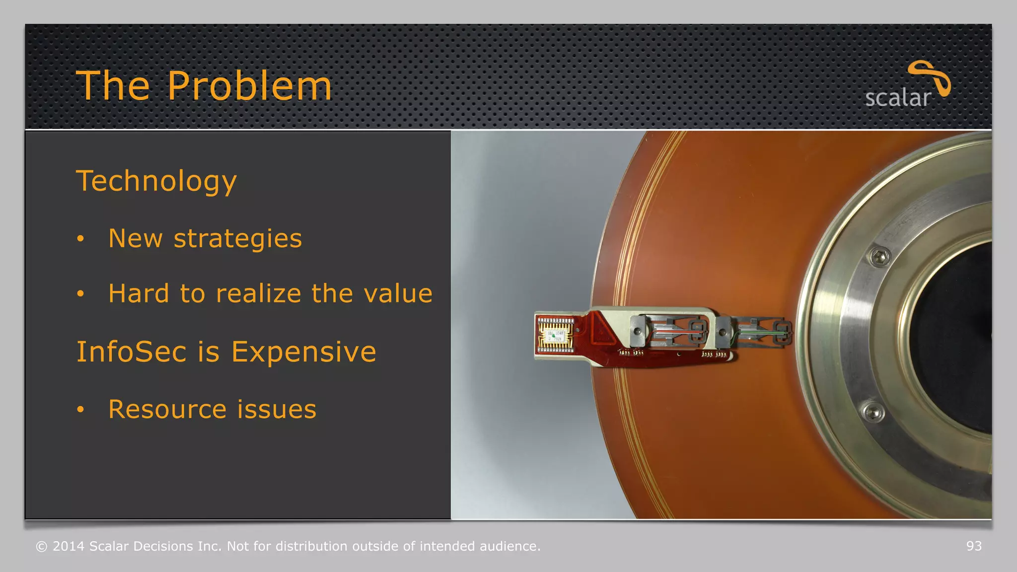 The Problem 
Technology 
• New strategies 
• Hard to realize the value 
InfoSec is Expensive 
• Resource issues 
© 2014 Scalar Decisions Inc. Not for distribution outside of intended audience. 93 
 