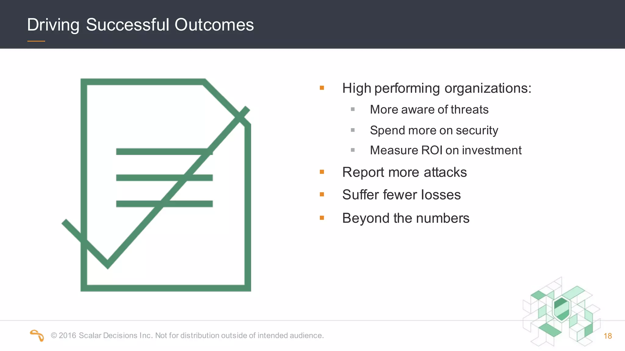 ©  2016  Scalar  Decisions  Inc.  Not  for  distribution  outside  of  intended  audience.   18
§ High  performing  organizations:
§ More  aware  of  threats
§ Spend  more  on  security
§ Measure  ROI  on  investment
§ Report  more  attacks
§ Suffer  fewer  losses
§ Beyond  the  numbers
Driving  Successful  Outcomes
 
