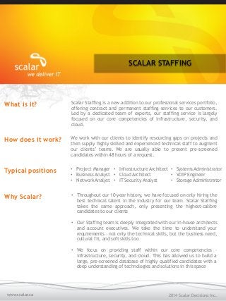 SCALAR STAFFING
2014 Scalar Decisions Inc.www.scalar.ca
What is it? Scalar Staffing is a new addition to our professional services portfolio,
offering contract and permanent staffing services to our customers.
Led by a dedicated team of experts, our staffing service is largely
focused on our core competencies of infrastructure, security, and
cloud.
How does it work? We work with our clients to identify resourcing gaps on projects and
then supply highly skilled and experienced technical staff to augment
our clients’ teams. We are usually able to present pre-screened
candidates within 48 hours of a request.
Typical positions •  Project Manager
•  Business Analyst
•  Network Analyst
•  Systems Administrator
•  VOIP Engineer
•  Storage Administrator
•  Infrastructure Architect
•  Cloud Architect
•  IT Security Analyst
Why Scalar? •  Throughout our 10-year history, we have focused on only hiring the
best technical talent in the industry for our team. Scalar Staffing
takes the same approach, only presenting the highest-calibre
candidates to our clients
•  Our Staffing team is deeply integrated with our in-house architects
and account executives. We take the time to understand your
requirements – not only the technical skills, but the business need,
cultural fit, and soft skills too
•  We focus on providing staff within our core competencies –
infrastructure, security, and cloud. This has allowed us to build a
large, pre-screened database of highly qualified candidates with a
deep understanding of technologies and solutions in this space
 