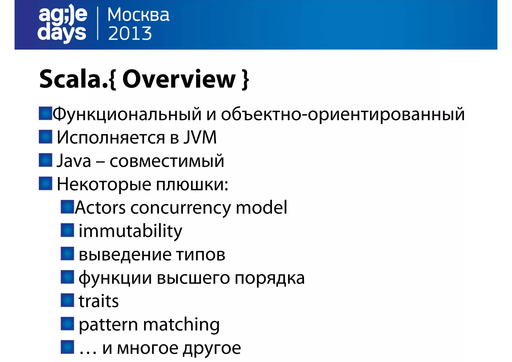 Scala.{ Overview }
Функциональный и объектно-ориентированный
Исполняется в JVM
Java – совместимый
Некоторые плюшки:
Actors concurrency model
immutability
выведение типов
функции высшего порядка
traits
pattern matching
… и многое другое

 
