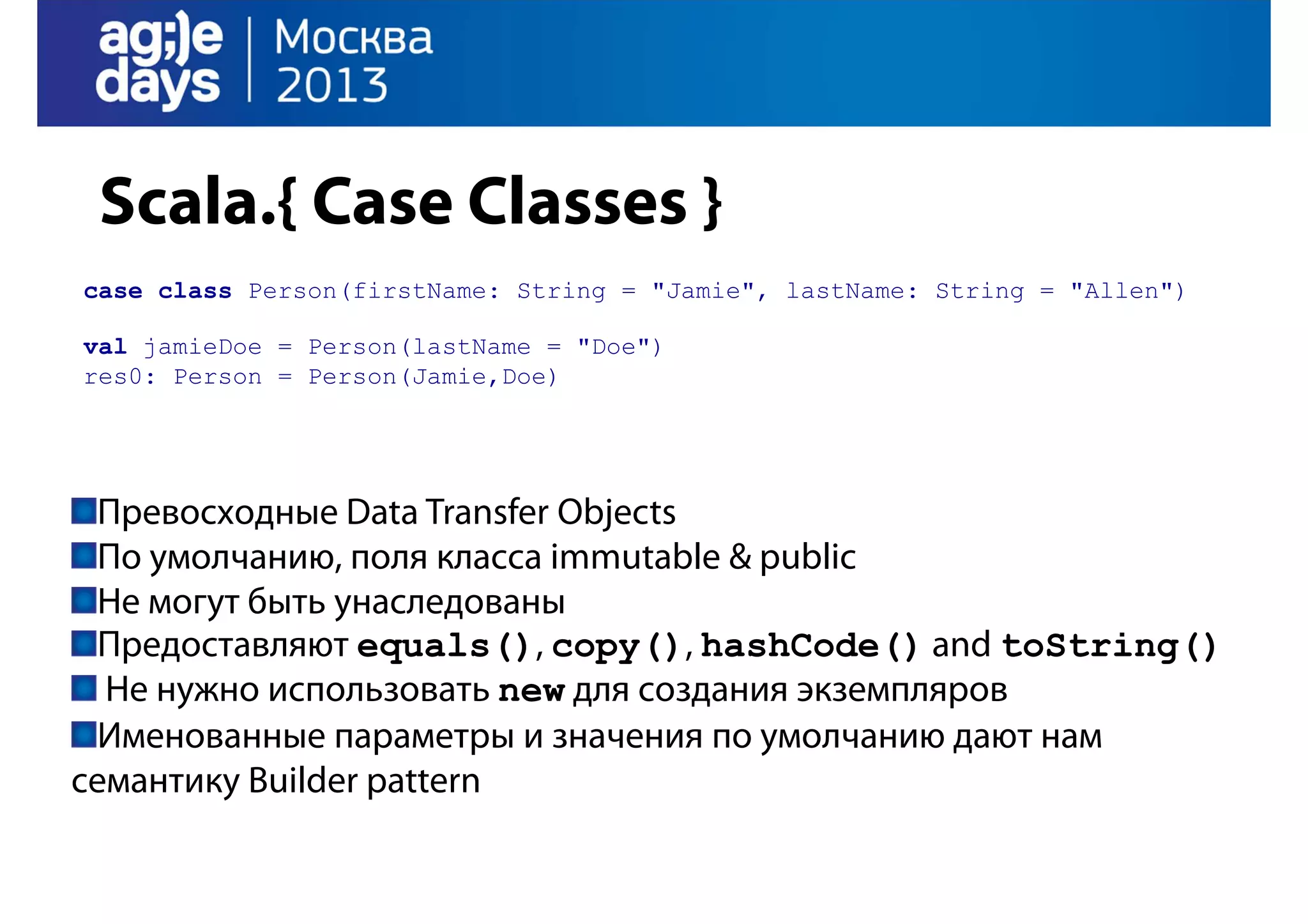 Scala.{ Case Classes }
case class Person(firstName: String = "Jamie", lastName: String = "Allen")
val jamieDoe = Person(lastName = "Doe")
res0: Person = Person(Jamie,Doe)

Превосходные Data Transfer Objects
По умолчанию, поля класса immutable & public
Не могут быть унаследованы
Предоставляют equals(), copy(), hashCode() and toString()
Не нужно использовать new для создания экземпляров
Именованные параметры и значения по умолчанию дают нам
семантику Builder pattern

 