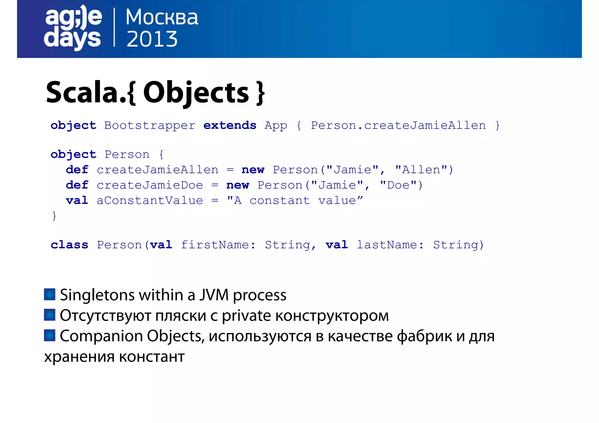 Scala.{ Objects }
object Bootstrapper extends App { Person.createJamieAllen }
object Person {
def createJamieAllen = new Person("Jamie", "Allen")
def createJamieDoe = new Person("Jamie", "Doe")
val aConstantValue = "A constant value”
}
class Person(val firstName: String, val lastName: String)

Singletons within a JVM process
Отсутствуют пляски с private конструктором
Companion Objects, используются в качестве фабрик и для
хранения констант

 