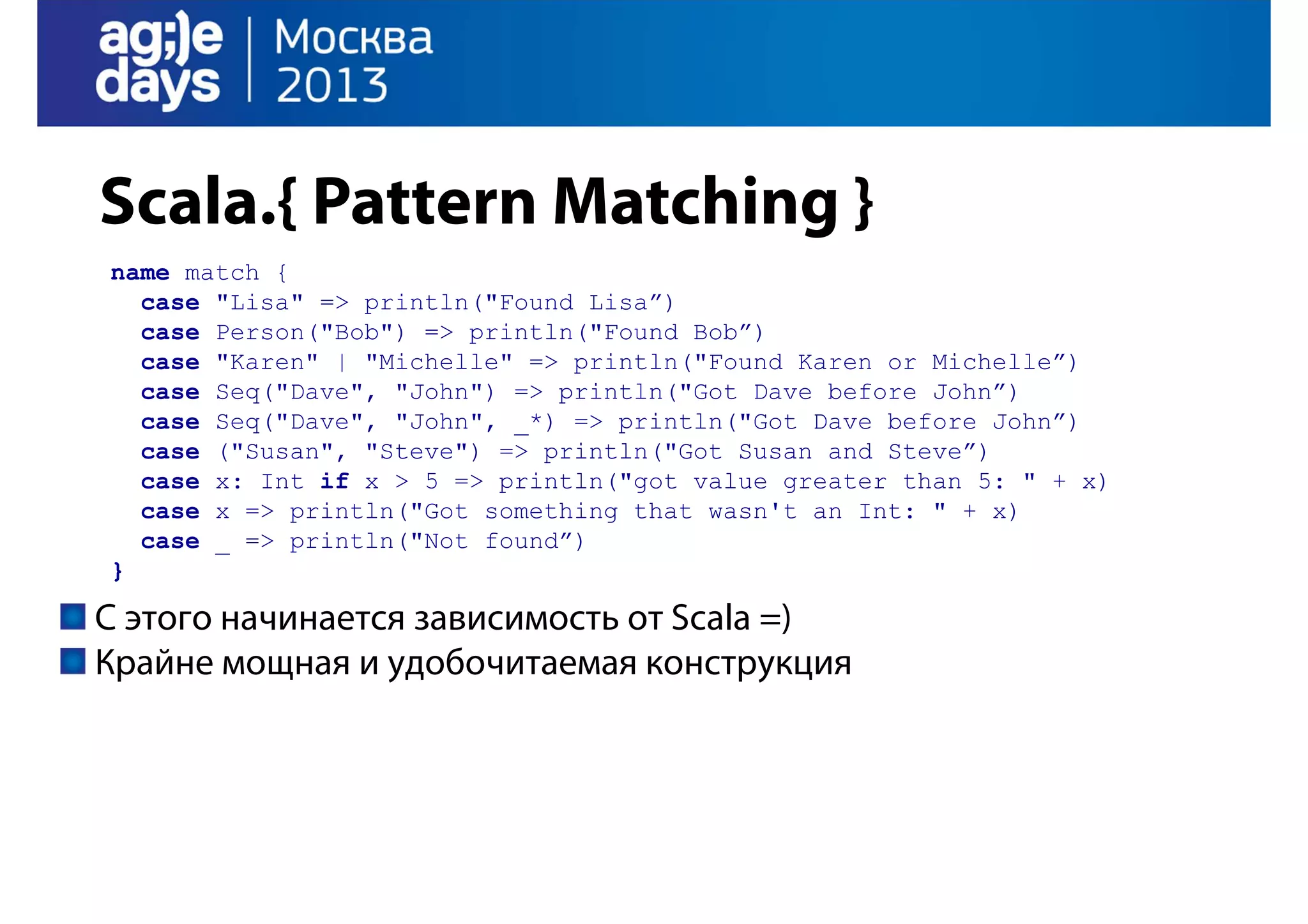 Scala.{ Pattern Matching }
name match {
case "Lisa" => println("Found Lisa”)
case Person("Bob") => println("Found Bob”)
case "Karen" | "Michelle" => println("Found Karen or Michelle”)
case Seq("Dave", "John") => println("Got Dave before John”)
case Seq("Dave", "John", _*) => println("Got Dave before John”)
case ("Susan", "Steve") => println("Got Susan and Steve”)
case x: Int if x > 5 => println("got value greater than 5: " + x)
case x => println("Got something that wasn't an Int: " + x)
case _ => println("Not found”)
}

С этого начинается зависимость от Scala =)
Крайне мощная и удобочитаемая конструкция

 