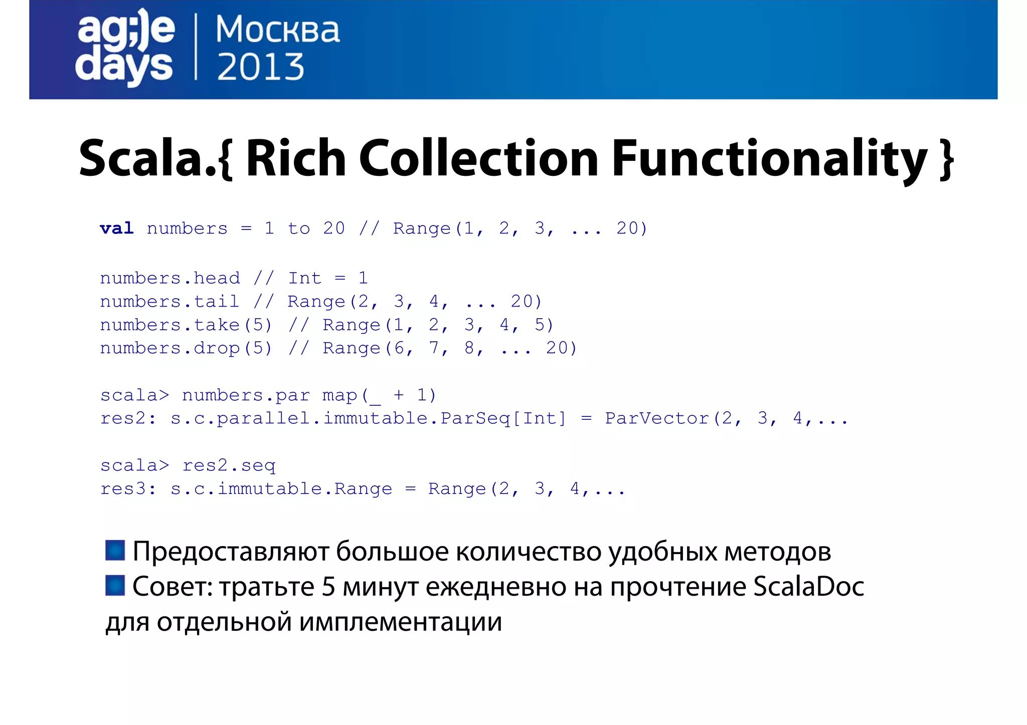 Scala.{ Rich Collection Functionality }
val numbers = 1 to 20 // Range(1, 2, 3, ... 20)
numbers.head //
numbers.tail //
numbers.take(5)
numbers.drop(5)

Int = 1
Range(2, 3, 4, ... 20)
// Range(1, 2, 3, 4, 5)
// Range(6, 7, 8, ... 20)

scala> numbers.par map(_ + 1)
res2: s.c.parallel.immutable.ParSeq[Int] = ParVector(2, 3, 4,...
scala> res2.seq
res3: s.c.immutable.Range = Range(2, 3, 4,...

Предоставляют большое количество удобных методов
Совет: тратьте 5 минут ежедневно на прочтение ScalaDoc
для отдельной имплементации

 