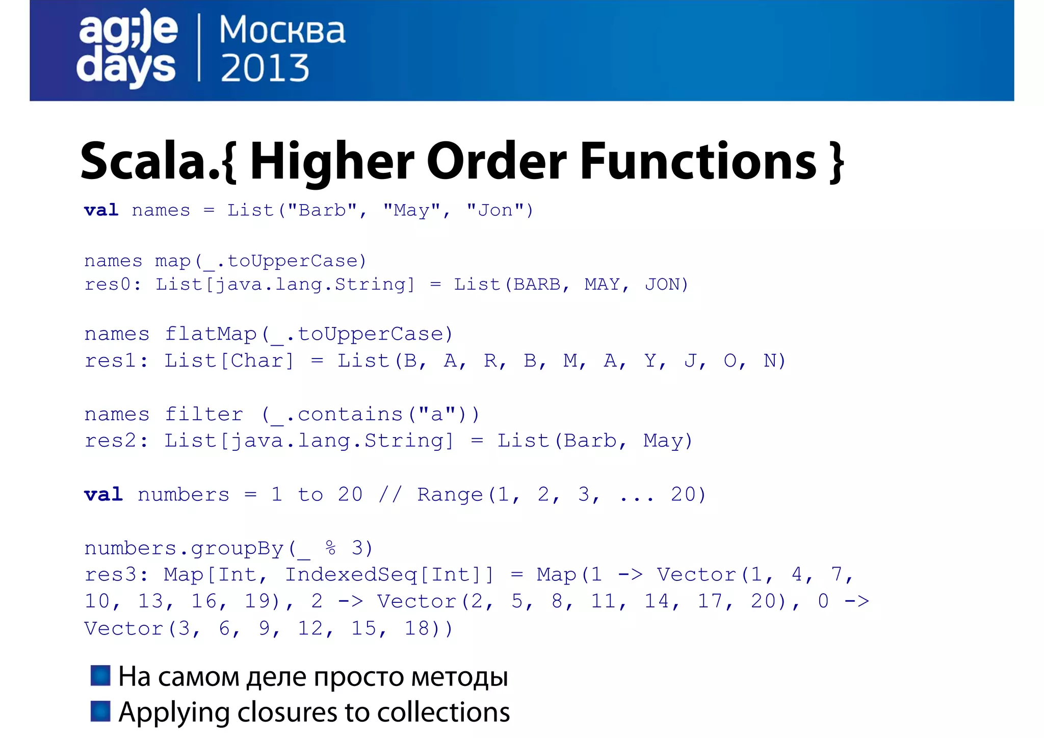 Scala.{ Higher Order Functions }
val names = List("Barb", "May", "Jon")
names map(_.toUpperCase)
res0: List[java.lang.String] = List(BARB, MAY, JON)

names flatMap(_.toUpperCase)
res1: List[Char] = List(B, A, R, B, M, A, Y, J, O, N)
names filter (_.contains("a"))
res2: List[java.lang.String] = List(Barb, May)
val numbers = 1 to 20 // Range(1, 2, 3, ... 20)
numbers.groupBy(_ % 3)
res3: Map[Int, IndexedSeq[Int]] = Map(1 -> Vector(1, 4, 7,
10, 13, 16, 19), 2 -> Vector(2, 5, 8, 11, 14, 17, 20), 0 ->
Vector(3, 6, 9, 12, 15, 18))

На самом деле просто методы
Applying closures to collections

 