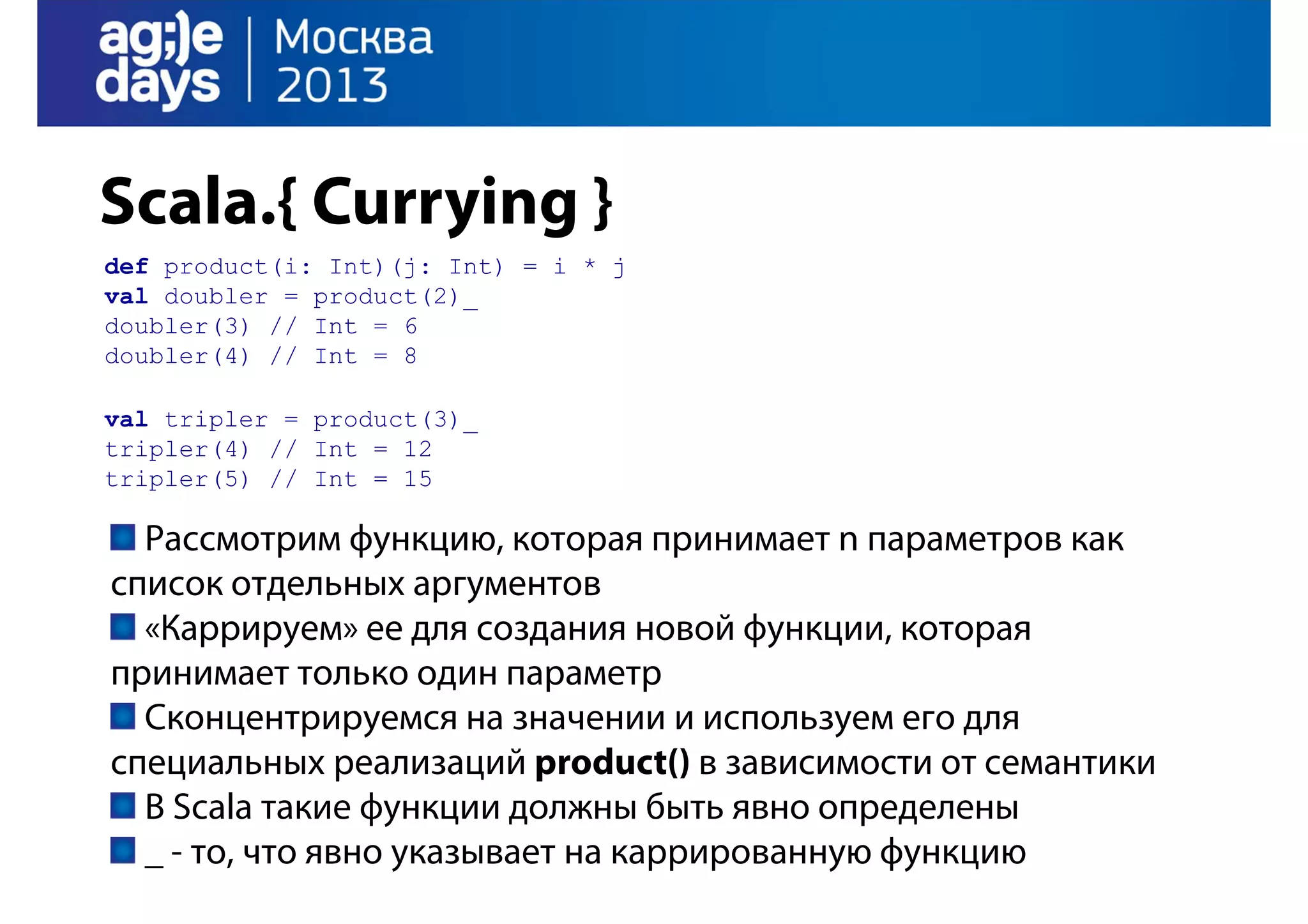Scala.{ Currying }
def product(i: Int)(j: Int) = i * j
val doubler = product(2)_
doubler(3) // Int = 6
doubler(4) // Int = 8
val tripler = product(3)_
tripler(4) // Int = 12
tripler(5) // Int = 15

Рассмотрим функцию, которая принимает n параметров как
список отдельных аргументов
«Каррируем» ее для создания новой функции, которая
принимает только один параметр
Сконцентрируемся на значении и используем его для
специальных реализаций product() в зависимости от семантики
В Scala такие функции должны быть явно определены
_ - то, что явно указывает на каррированную функцию

 