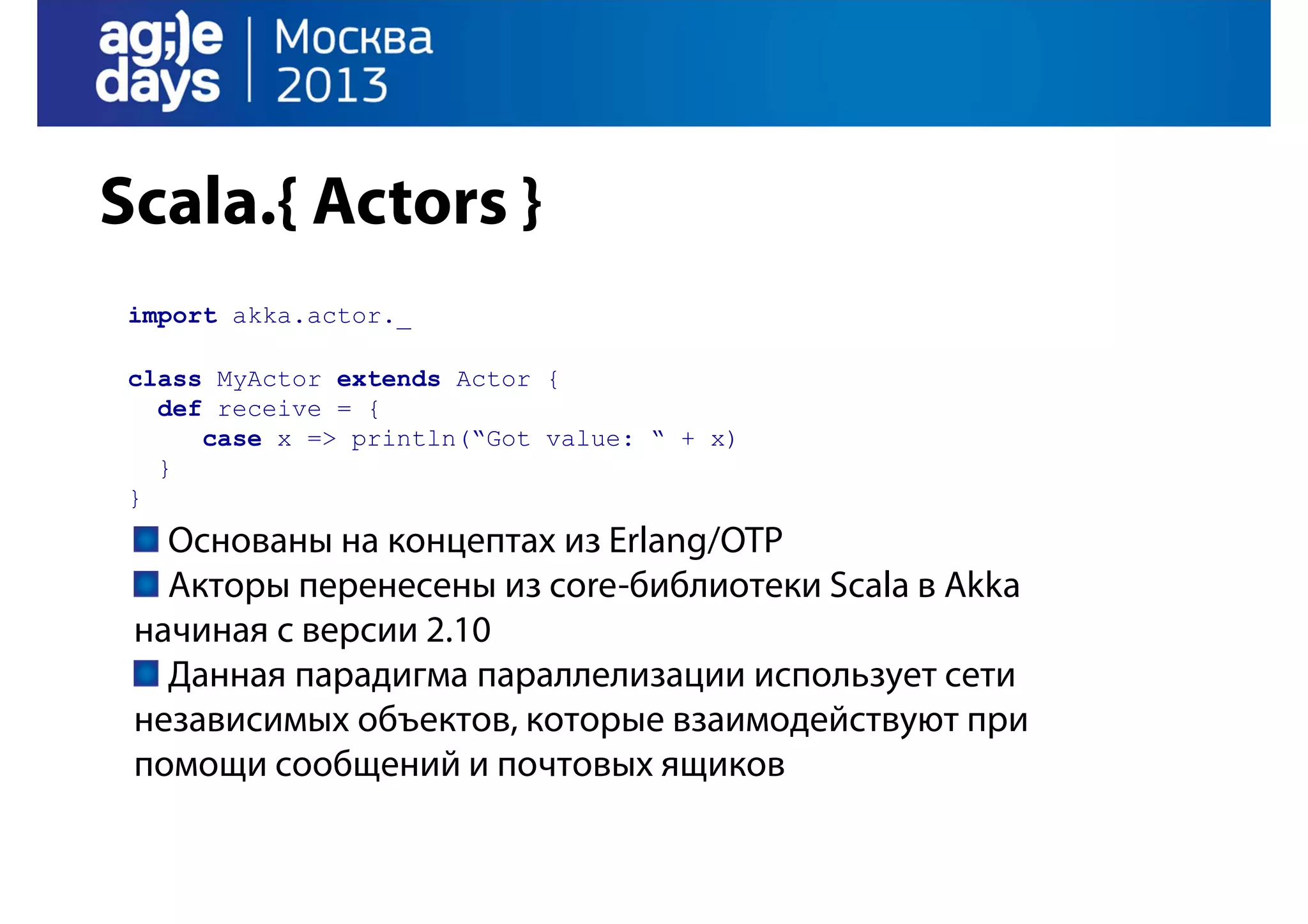 Scala.{ Actors }
import akka.actor._
class MyActor extends Actor {
def receive = {
case x => println(“Got value: “ + x)
}
}

Основаны на концептах из Erlang/OTP
Акторы перенесены из core-библиотеки Scala в Akka
начиная с версии 2.10
Данная парадигма параллелизации использует сети
независимых объектов, которые взаимодействуют при
помощи сообщений и почтовых ящиков

 
