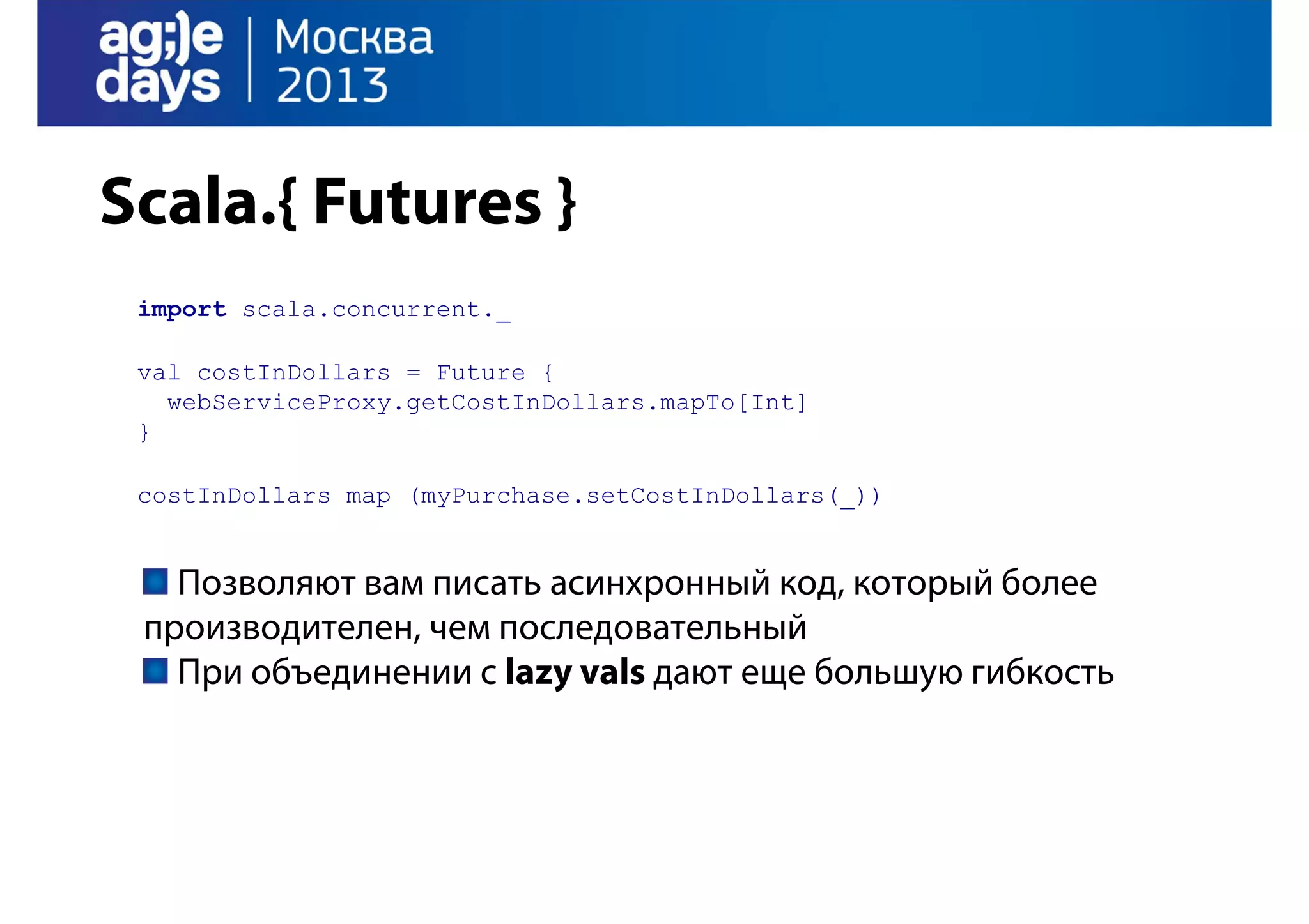 Scala.{ Futures }
import scala.concurrent._
val costInDollars = Future {
webServiceProxy.getCostInDollars.mapTo[Int]
}
costInDollars map (myPurchase.setCostInDollars(_))

Позволяют вам писать асинхронный код, который более
производителен, чем последовательный
При объединении с lazy vals дают еще большую гибкость

 