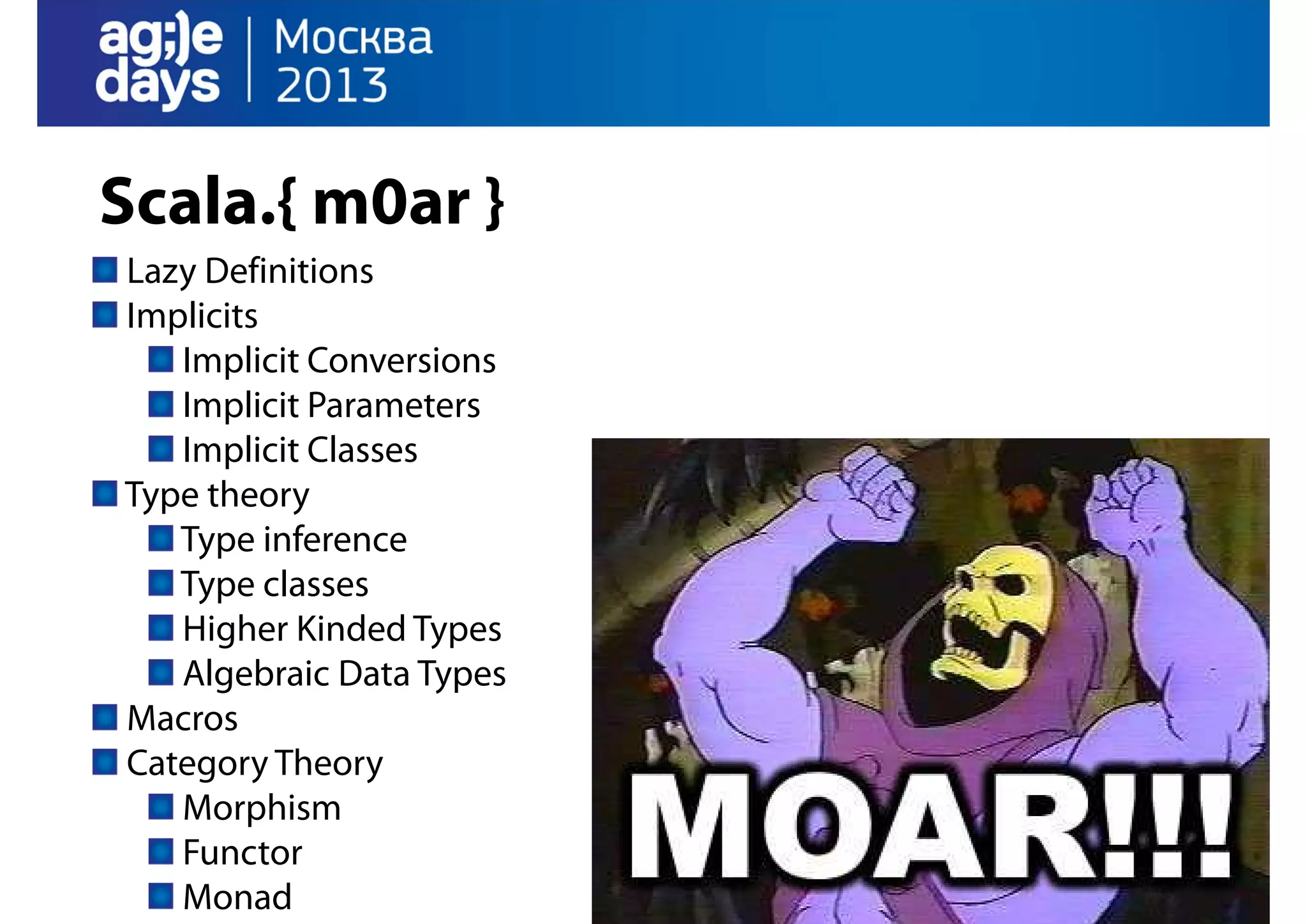 Scala.{ m0ar }
Lazy Definitions
Implicits
Implicit Conversions
Implicit Parameters
Implicit Classes
Type theory
Type inference
Type classes
Higher Kinded Types
Algebraic Data Types
Macros
Category Theory
Morphism
Functor
Monad

 