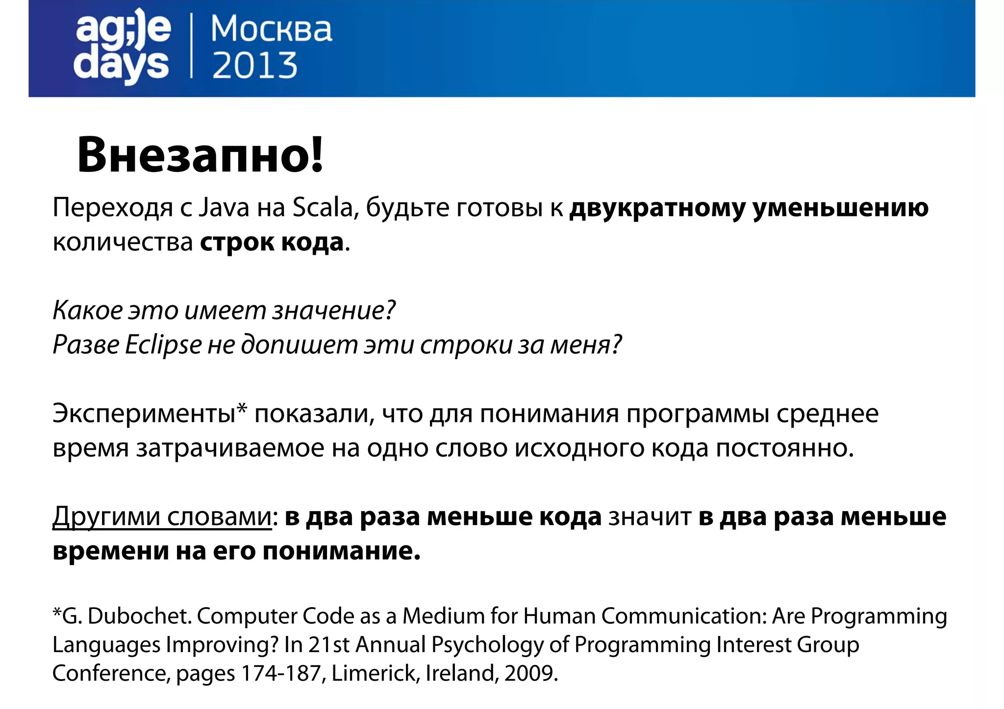 Внезапно!
Переходя с Java на Scala, будьте готовы к двукратному уменьшению
количества строк кода.
Какое это имеет значение?
Разве Eclipse не допишет эти строки за меня?
Эксперименты* показали, что для понимания программы среднее
время затрачиваемое на одно слово исходного кода постоянно.
Другими словами: в два раза меньше кода значит в два раза меньше
времени на его понимание.
*G. Dubochet. Computer Code as a Medium for Human Communication: Are Programming
Languages Improving? In 21st Annual Psychology of Programming Interest Group
Conference, pages 174-187, Limerick, Ireland, 2009.

 