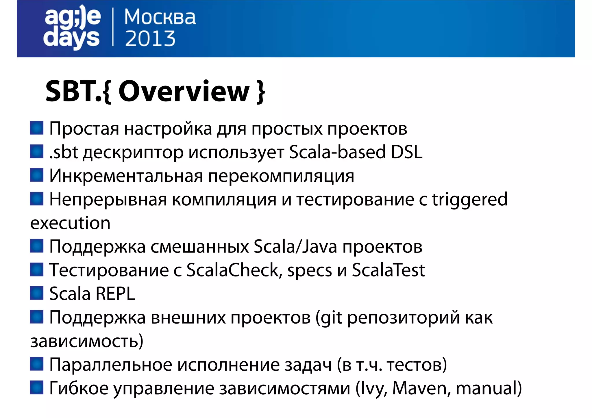 SBT.{ Overview }
Простая настройка для простых проектов
.sbt дескриптор использует Scala-based DSL
Инкрементальная перекомпиляция
Непрерывная компиляция и тестирование с triggered
execution
Поддержка смешанных Scala/Java проектов
Тестирование с ScalaCheck, specs и ScalaTest
Scala REPL
Поддержка внешних проектов (git репозиторий как
зависимость)
Параллельное исполнение задач (в т.ч. тестов)
Гибкое управление зависимостями (Ivy, Maven, manual)

 