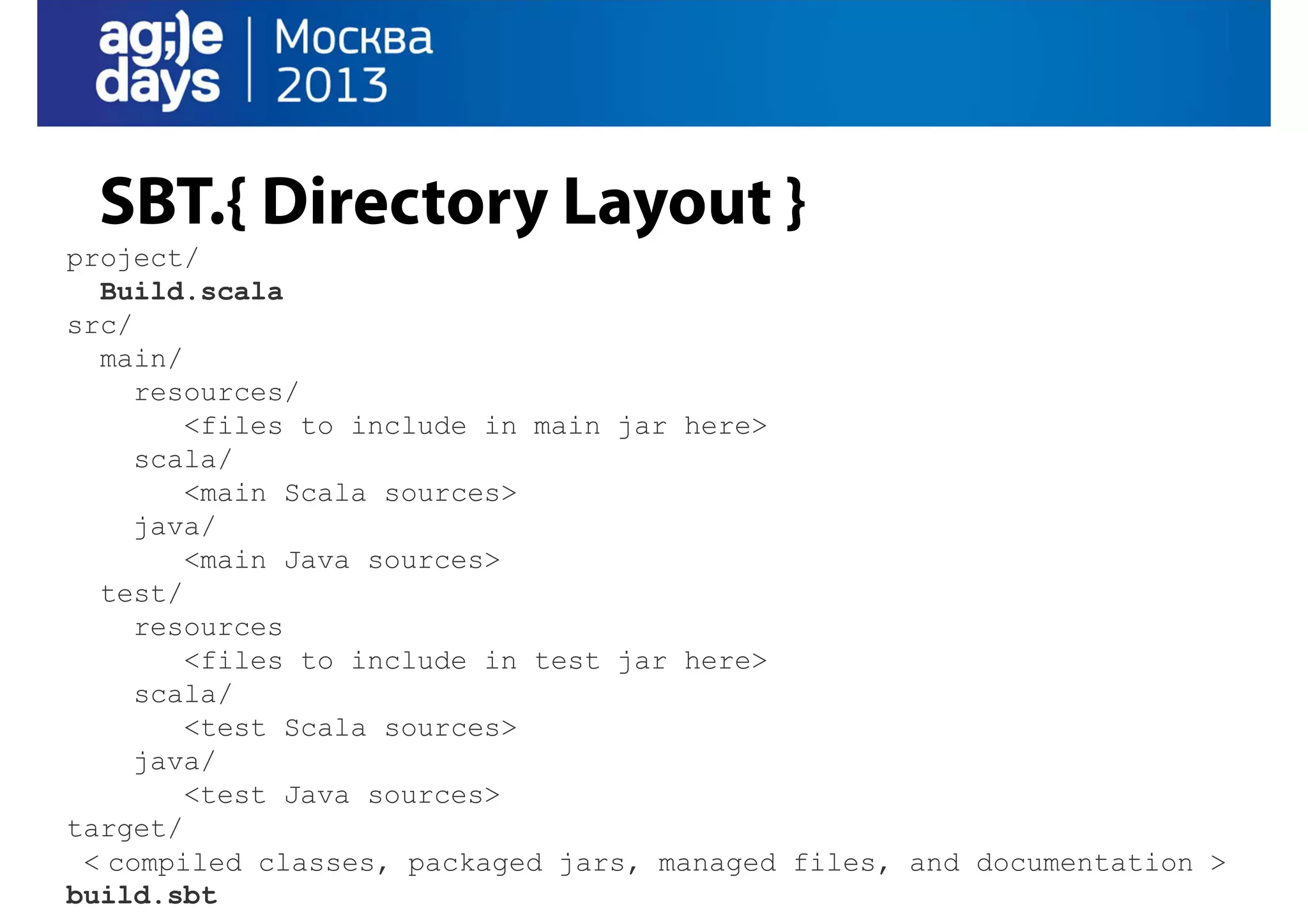 SBT.{ Directory Layout }
project/
Build.scala
src/
main/
resources/
<files to include in main jar here>
scala/
<main Scala sources>
java/
<main Java sources>
test/
resources
<files to include in test jar here>
scala/
<test Scala sources>
java/
<test Java sources>
target/
< compiled classes, packaged jars, managed files, and documentation >
build.sbt

 