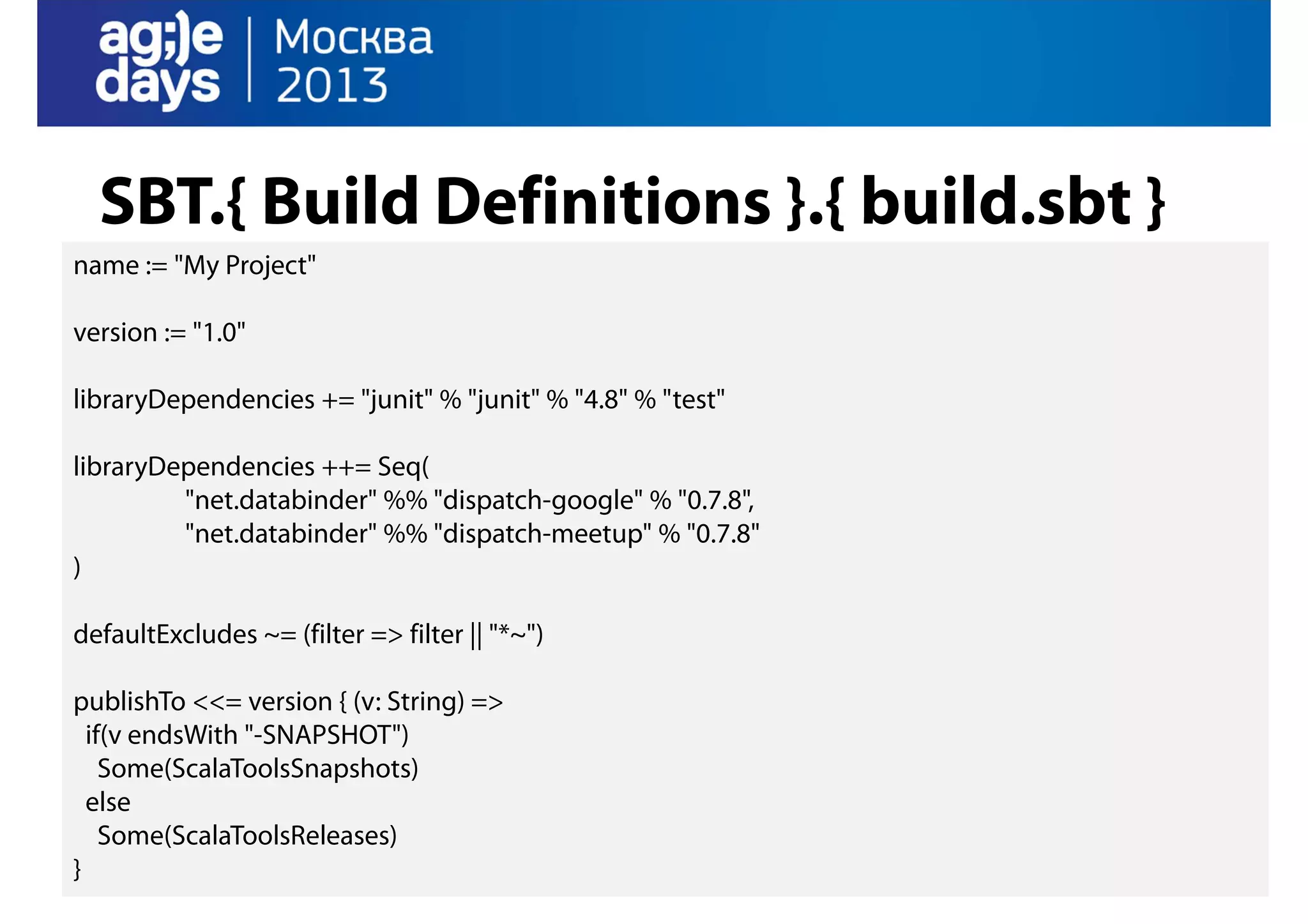 SBT.{ Build Definitions }.{ build.sbt }
name := "My Project"
version := "1.0"
libraryDependencies += "junit" % "junit" % "4.8" % "test"
libraryDependencies ++= Seq(
"net.databinder" %% "dispatch-google" % "0.7.8",
"net.databinder" %% "dispatch-meetup" % "0.7.8"
)
defaultExcludes ~= (filter => filter || "*~")
publishTo <<= version { (v: String) =>
if(v endsWith "-SNAPSHOT")
Some(ScalaToolsSnapshots)
else
Some(ScalaToolsReleases)
}

 