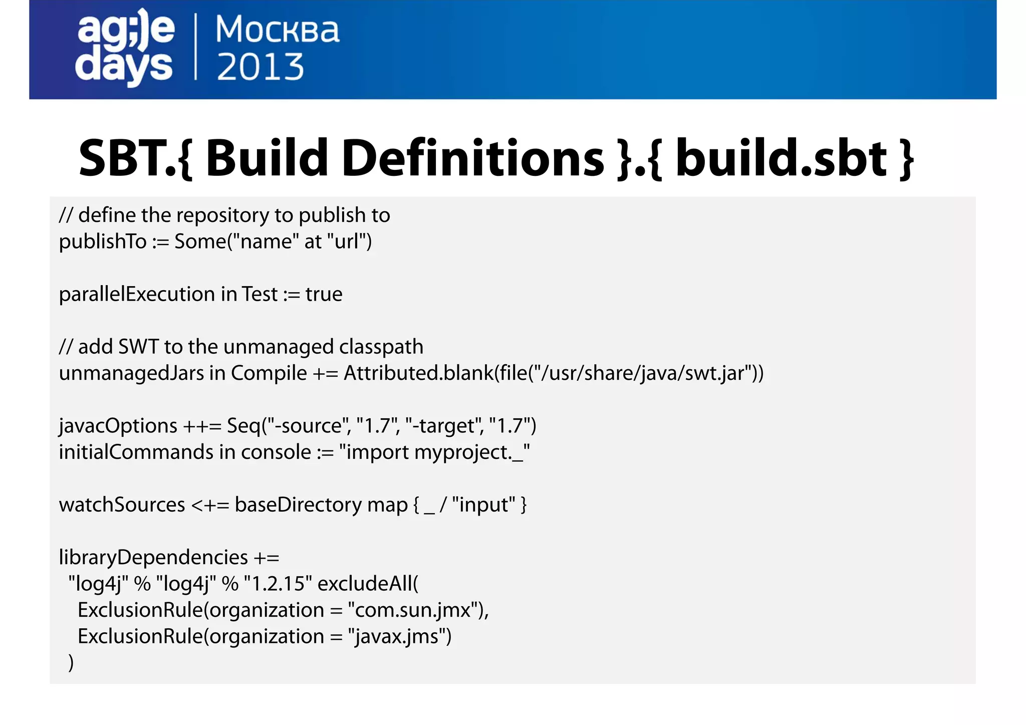 SBT.{ Build Definitions }.{ build.sbt }
// define the repository to publish to
publishTo := Some("name" at "url")
parallelExecution in Test := true
// add SWT to the unmanaged classpath
unmanagedJars in Compile += Attributed.blank(file("/usr/share/java/swt.jar"))
javacOptions ++= Seq("-source", "1.7", "-target", "1.7")
initialCommands in console := "import myproject._"
watchSources <+= baseDirectory map { _ / "input" }
libraryDependencies +=
"log4j" % "log4j" % "1.2.15" excludeAll(
ExclusionRule(organization = "com.sun.jmx"),
ExclusionRule(organization = "javax.jms")
)

 