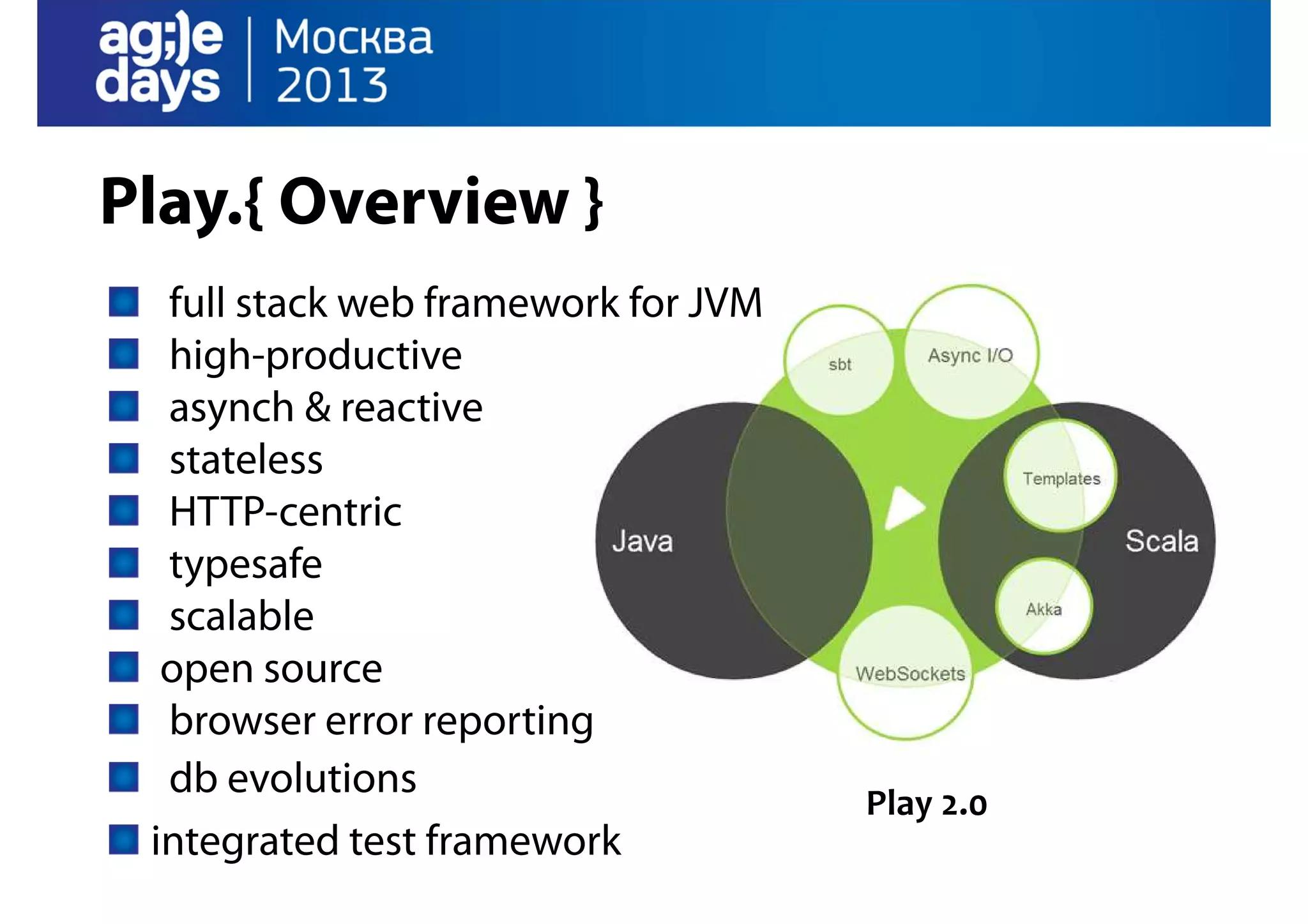 Play.{ Overview }
full stack web framework for JVM
high-productive
asynch & reactive
stateless
HTTP-centric
typesafe
scalable
open source
browser error reporting
db evolutions
integrated test framework

Play 2.0

 
