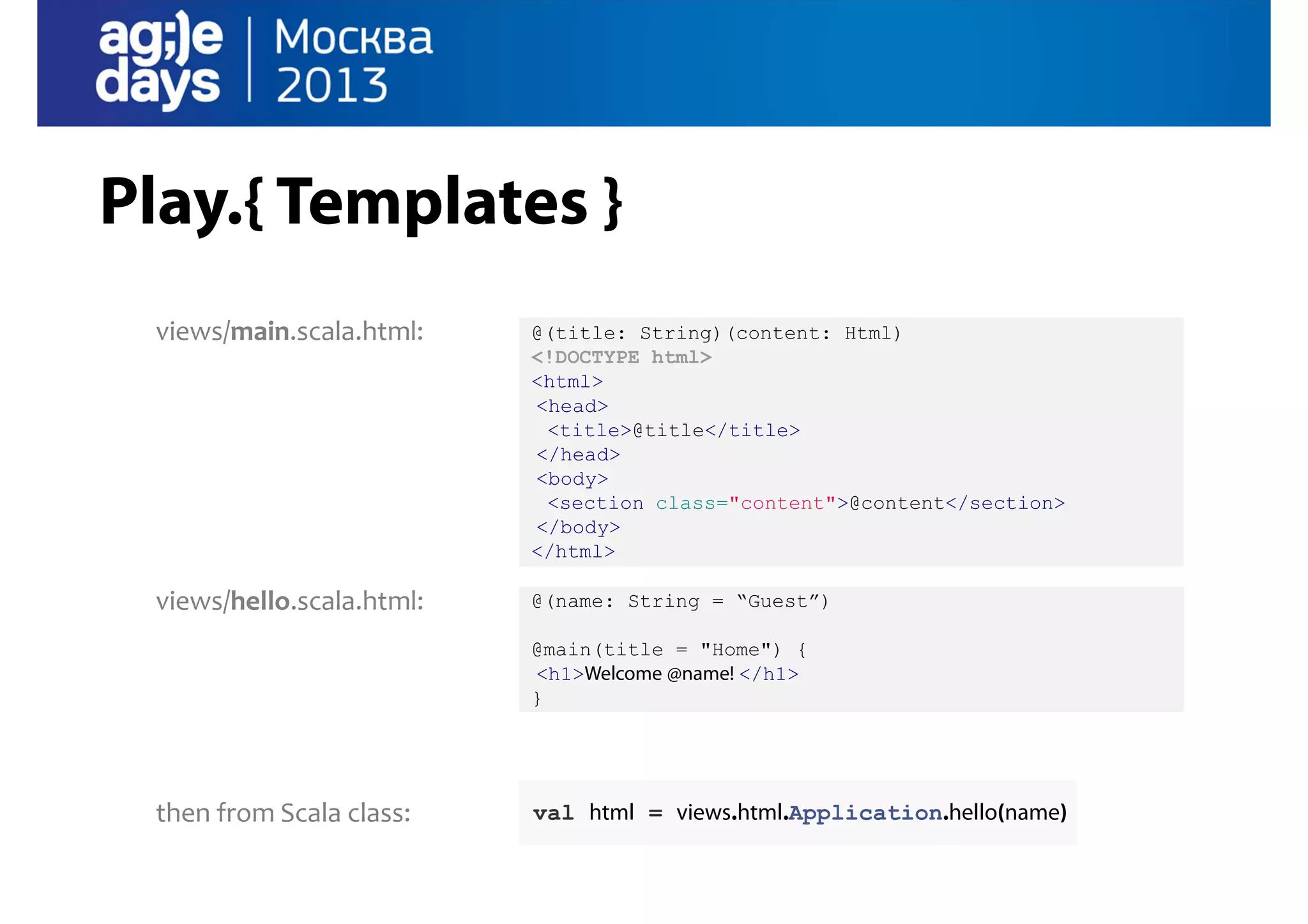 Play.{ Templates }
views/main.scala.html:

@(title: String)(content: Html)
<!DOCTYPE html>
<html>
<head>
<title>@title</title>
</head>
<body>
<section class="content">@content</section>
</body>
</html>

views/hello.scala.html:

@(name: String = “Guest”)
@main(title = "Home") {
<h1>Welcome @name! </h1>
}

then from Scala class:

val html = views.html.Application.hello(name)

 