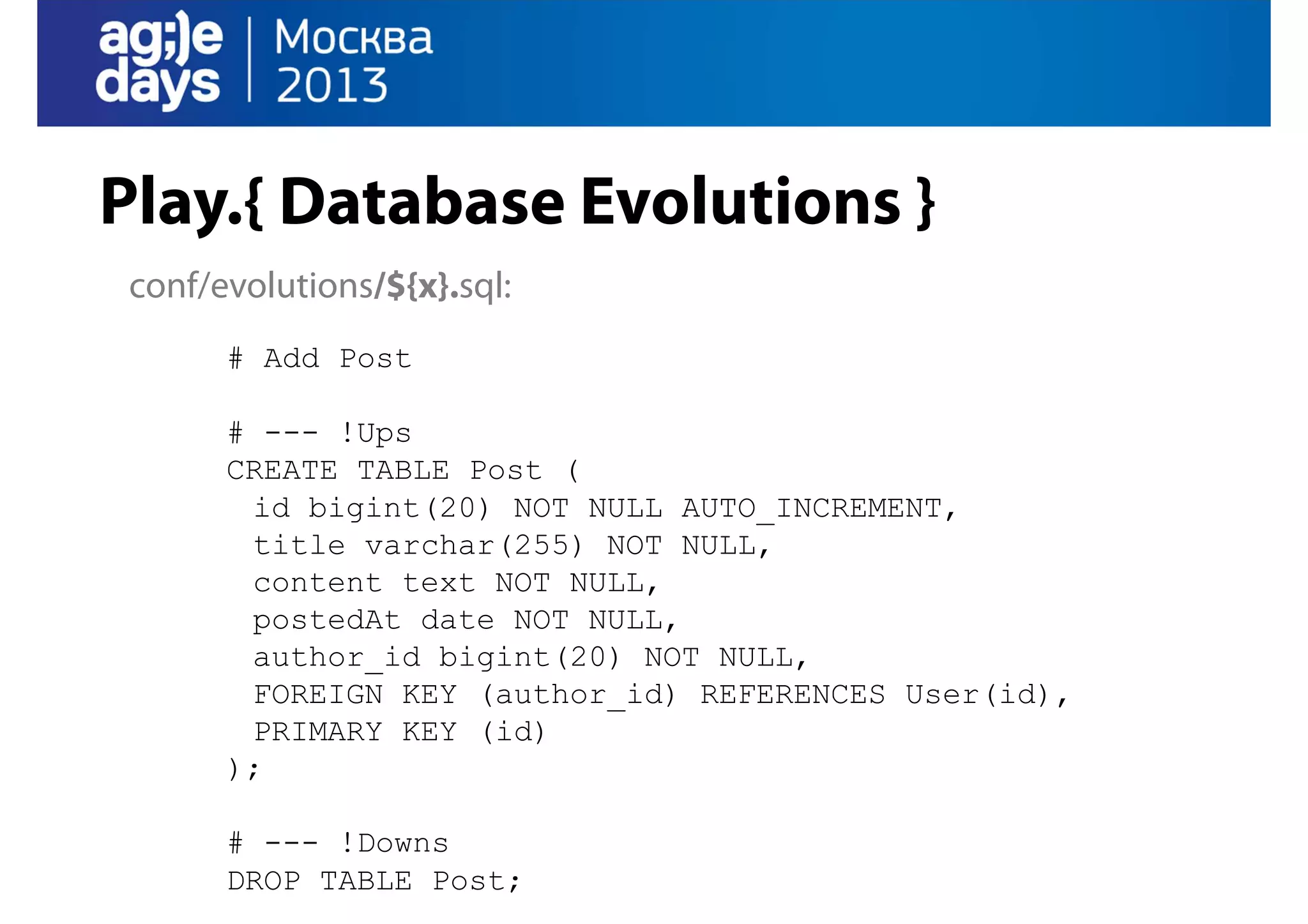 Play.{ Database Evolutions }
conf/evolutions/${x}.sql:
# Add Post
# --- !Ups
CREATE TABLE Post (
id bigint(20) NOT NULL AUTO_INCREMENT,
title varchar(255) NOT NULL,
content text NOT NULL,
postedAt date NOT NULL,
author_id bigint(20) NOT NULL,
FOREIGN KEY (author_id) REFERENCES User(id),
PRIMARY KEY (id)
);
# --- !Downs
DROP TABLE Post;

 