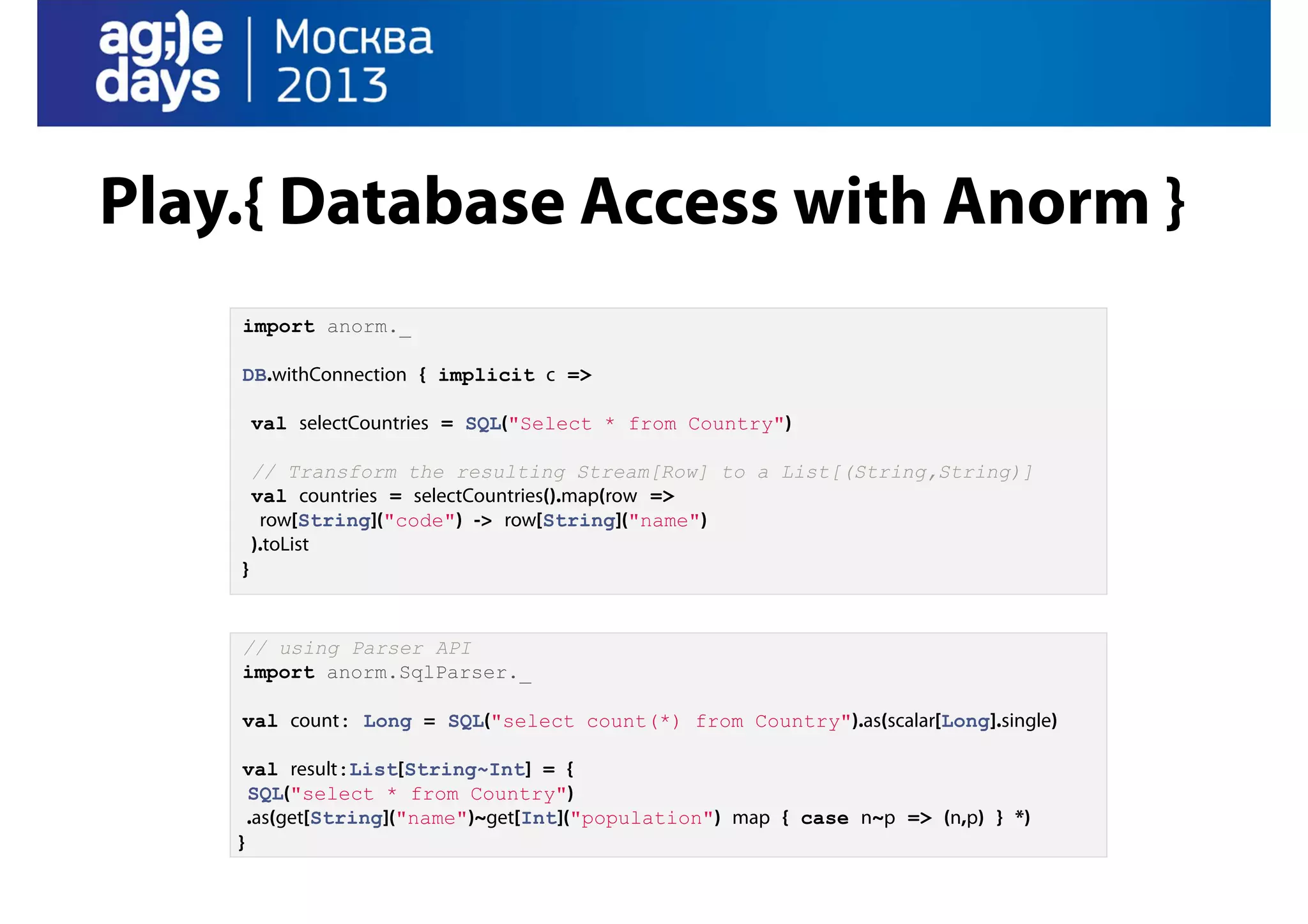 Play.{ Database Access with Anorm }
import anorm._
DB.withConnection { implicit c =>
val selectCountries = SQL("Select * from Country")
// Transform the resulting Stream[Row] to a List[(String,String)]
val countries = selectCountries().map(row =>
row[String]("code") -> row[String]("name")
).toList
}

// using Parser API
import anorm.SqlParser._
val count: Long = SQL("select count(*) from Country").as(scalar[Long].single)
val result:List[String~Int] = {
SQL("select * from Country")
.as(get[String]("name")~get[Int]("population") map { case n~p => (n,p) } *)
}

 