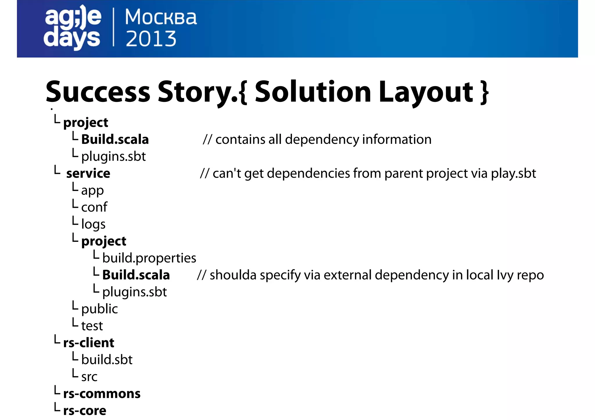 Success Story.{ Solution Layout }
.
└ project
└ Build.scala
// contains all dependency information
└ plugins.sbt
└ service
// can't get dependencies from parent project via play.sbt
└ app
└ conf
└ logs
└ project
└ build.properties
└ Build.scala
// shoulda specify via external dependency in local Ivy repo
└ plugins.sbt
└ public
└ test
└ rs-client
└ build.sbt
└ src
└ rs-commons
└ rs-core

 