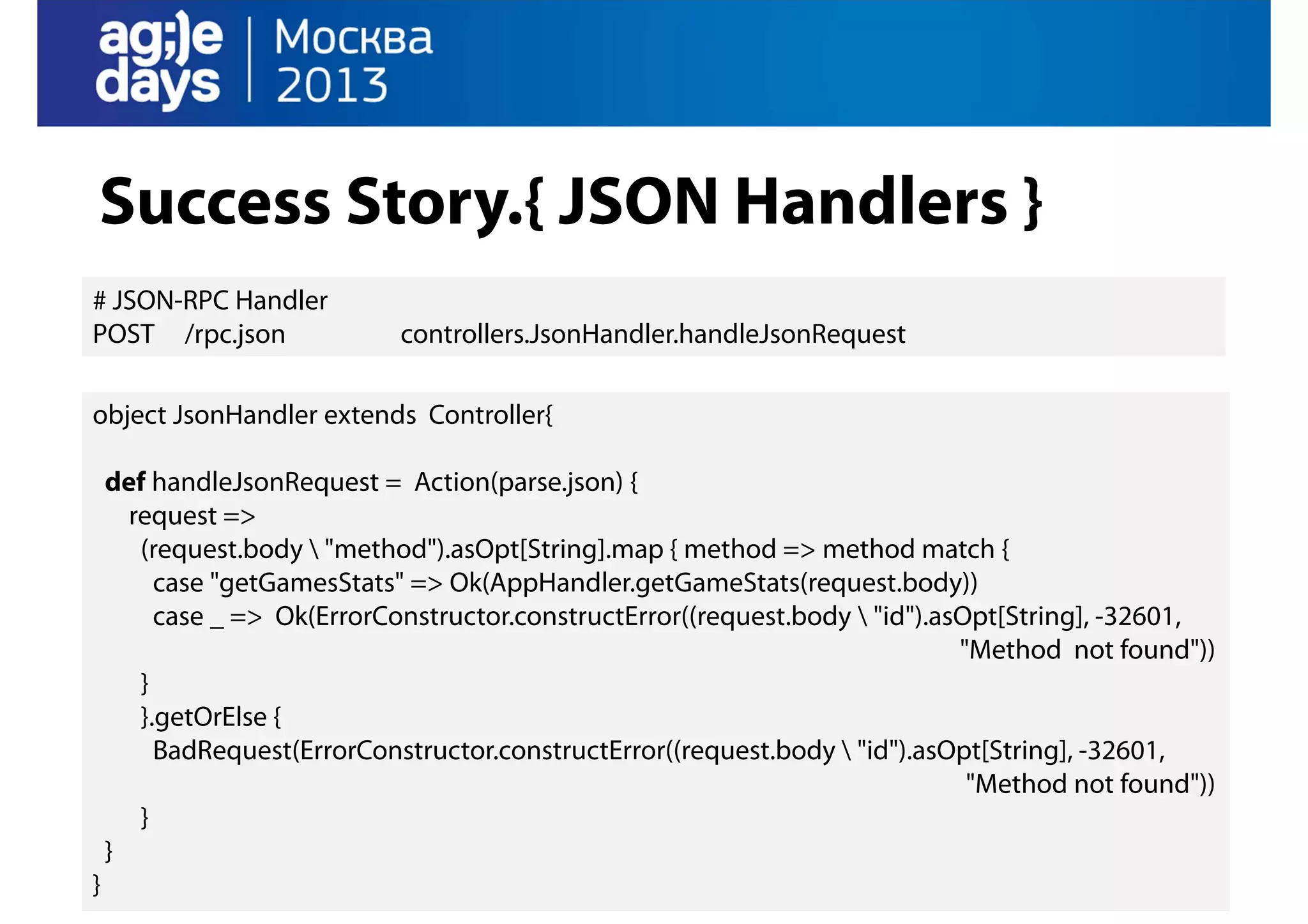 Success Story.{ JSON Handlers }
# JSON-RPC Handler
POST /rpc.json

controllers.JsonHandler.handleJsonRequest

object JsonHandler extends Controller{
def handleJsonRequest = Action(parse.json) {
request =>
(request.body  "method").asOpt[String].map { method => method match {
case "getGamesStats" => Ok(AppHandler.getGameStats(request.body))
case _ => Ok(ErrorConstructor.constructError((request.body  "id").asOpt[String], -32601,
"Method not found"))
}
}.getOrElse {
BadRequest(ErrorConstructor.constructError((request.body  "id").asOpt[String], -32601,
"Method not found"))
}
}
}

 