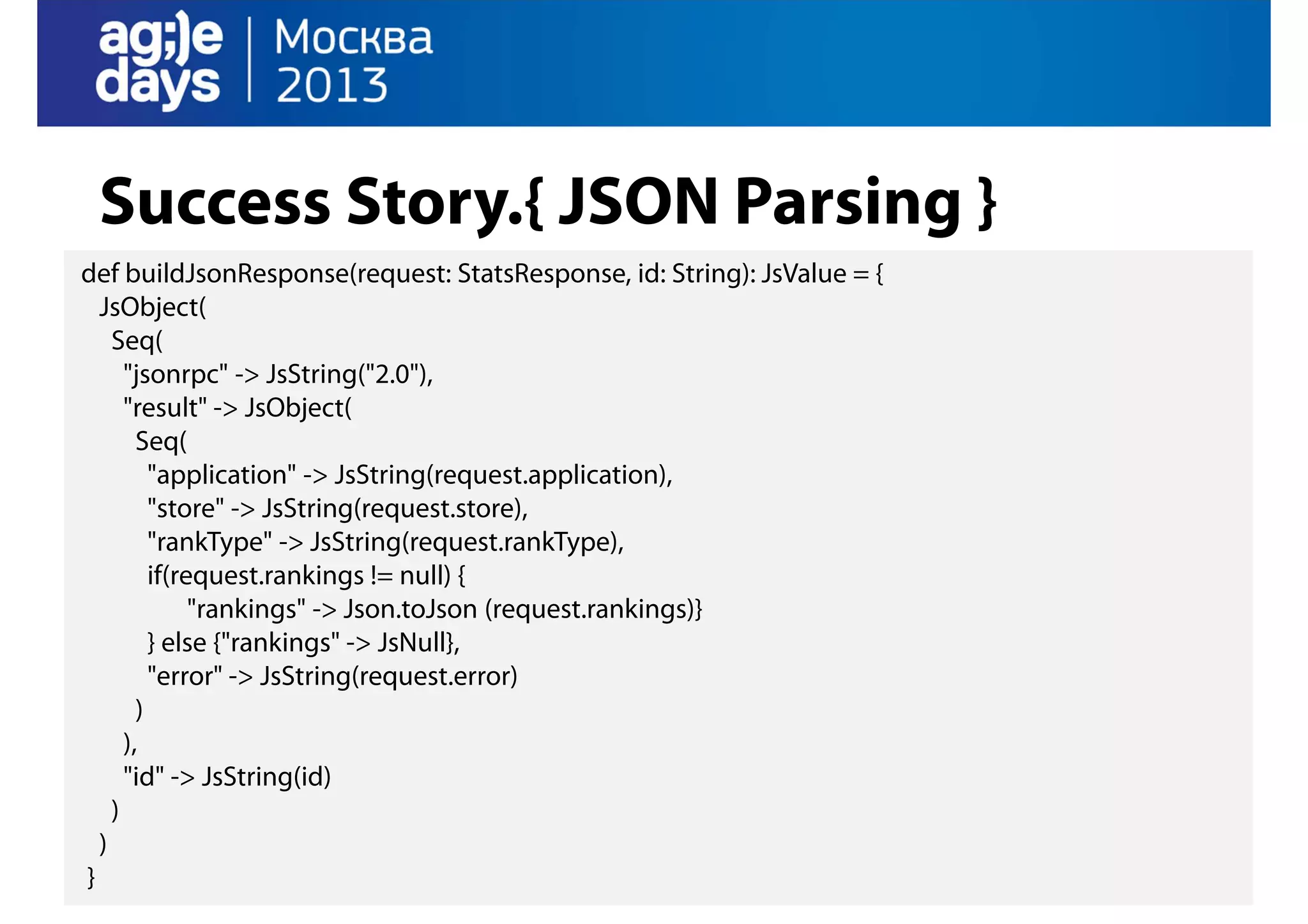 Success Story.{ JSON Parsing }
def buildJsonResponse(request: StatsResponse, id: String): JsValue = {
JsObject(
Seq(
"jsonrpc" -> JsString("2.0"),
"result" -> JsObject(
Seq(
"application" -> JsString(request.application),
"store" -> JsString(request.store),
"rankType" -> JsString(request.rankType),
if(request.rankings != null) {
"rankings" -> Json.toJson (request.rankings)}
} else {"rankings" -> JsNull},
"error" -> JsString(request.error)
)
),
"id" -> JsString(id)
)
)
}

 