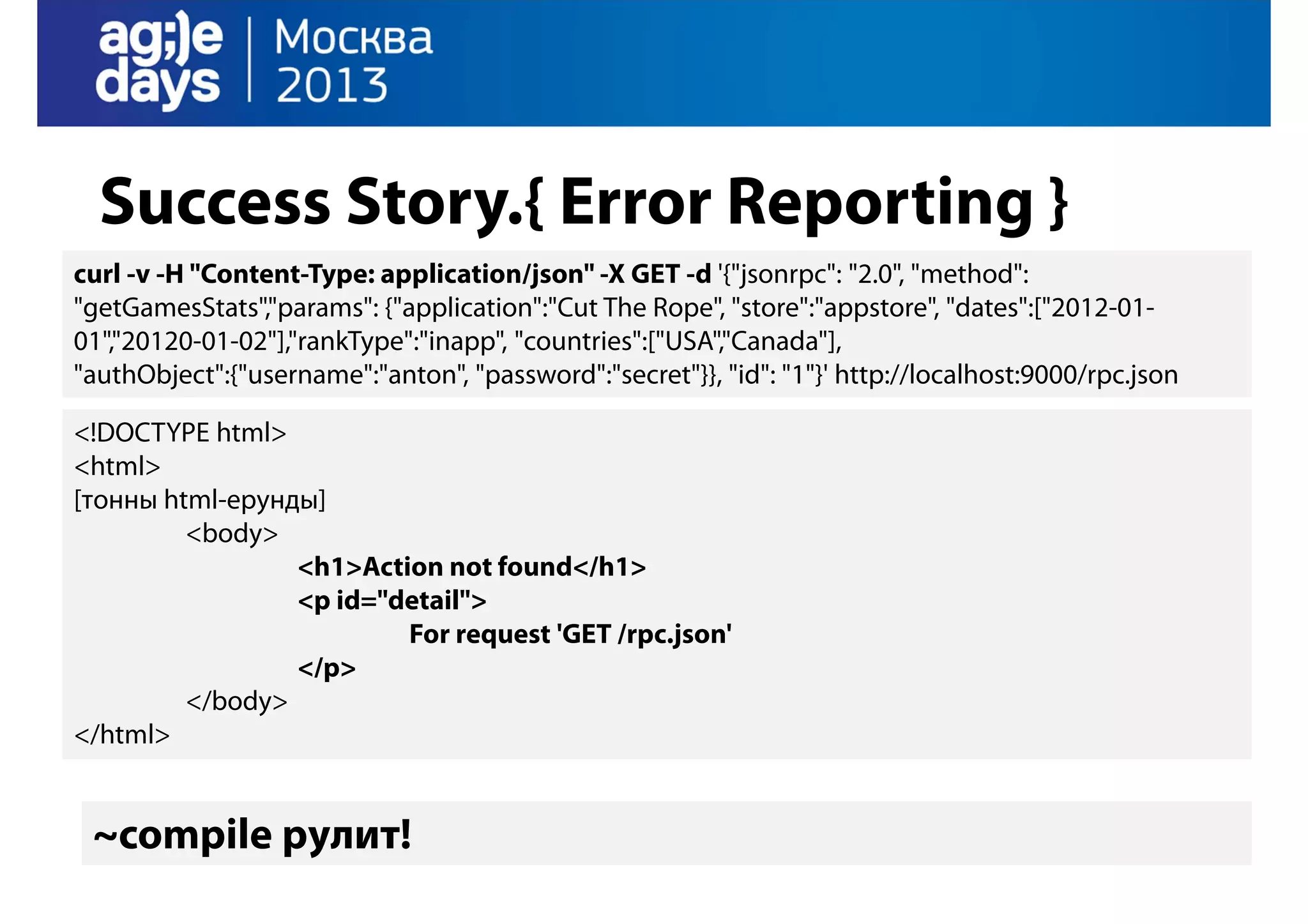 Success Story.{ Error Reporting }
curl -v -H "Content-Type: application/json" -X GET -d '{"jsonrpc": "2.0", "method":
"getGamesStats","params": {"application":"Cut The Rope", "store":"appstore", "dates":["2012-0101","20120-01-02"],"rankType":"inapp", "countries":["USA","Canada"],
"authObject":{"username":"anton", "password":"secret"}}, "id": "1"}' http://localhost:9000/rpc.json
<!DOCTYPE html>
<html>
[тонны html-ерунды]
<body>
<h1>Action not found</h1>
<p id="detail">
For request 'GET /rpc.json'
</p>
</body>
</html>

~compile рулит!

 