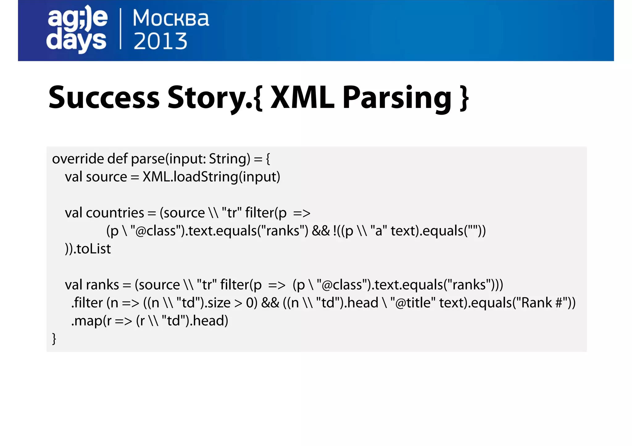 Success Story.{ XML Parsing }
override def parse(input: String) = {
val source = XML.loadString(input)
val countries = (source  "tr" filter(p =>
(p  "@class").text.equals("ranks") && !((p  "a" text).equals(""))
)).toList
val ranks = (source  "tr" filter(p => (p  "@class").text.equals("ranks")))
.filter (n => ((n  "td").size > 0) && ((n  "td").head  "@title" text).equals("Rank #"))
.map(r => (r  "td").head)
}

 