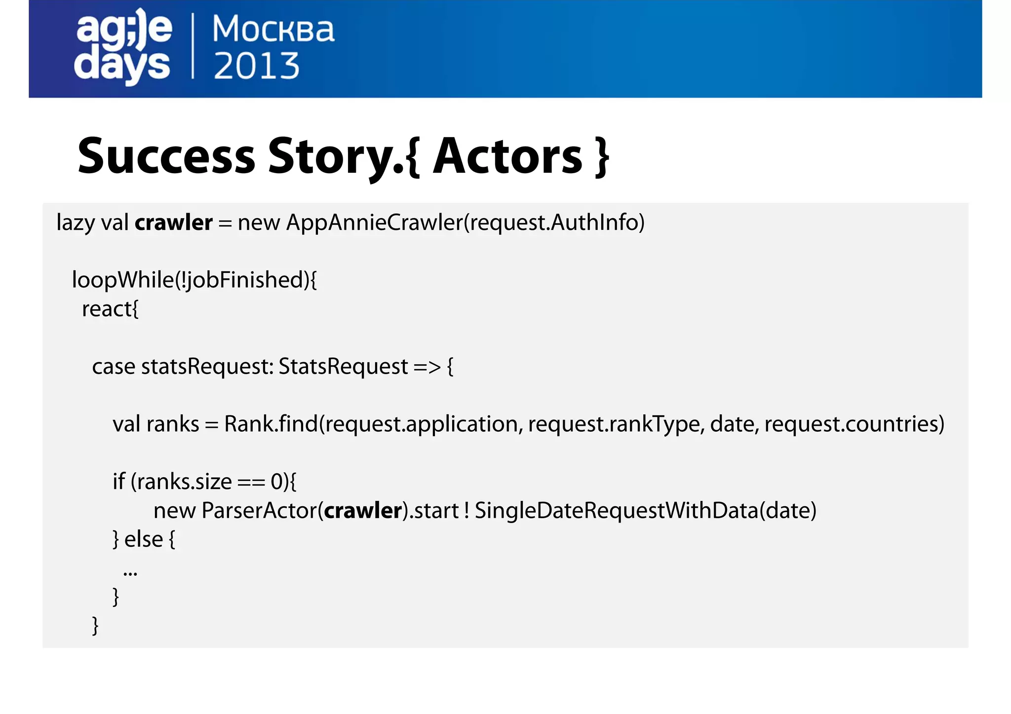 Success Story.{ Actors }
lazy val crawler = new AppAnnieCrawler(request.AuthInfo)
loopWhile(!jobFinished){
react{
case statsRequest: StatsRequest => {
val ranks = Rank.find(request.application, request.rankType, date, request.countries)
if (ranks.size == 0){
new ParserActor(crawler).start ! SingleDateRequestWithData(date)
} else {
...
}
}

 