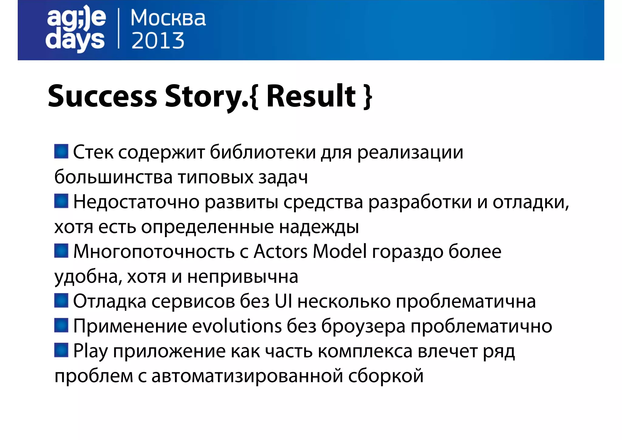 Success Story.{ Result }
Стек содержит библиотеки для реализации
большинства типовых задач
Недостаточно развиты средства разработки и отладки,
хотя есть определенные надежды
Многопоточность с Actors Model гораздо более
удобна, хотя и непривычна
Отладка сервисов без UI несколько проблематична
Применение evolutions без броузера проблематично
Play приложение как часть комплекса влечет ряд
проблем с автоматизированной сборкой

 