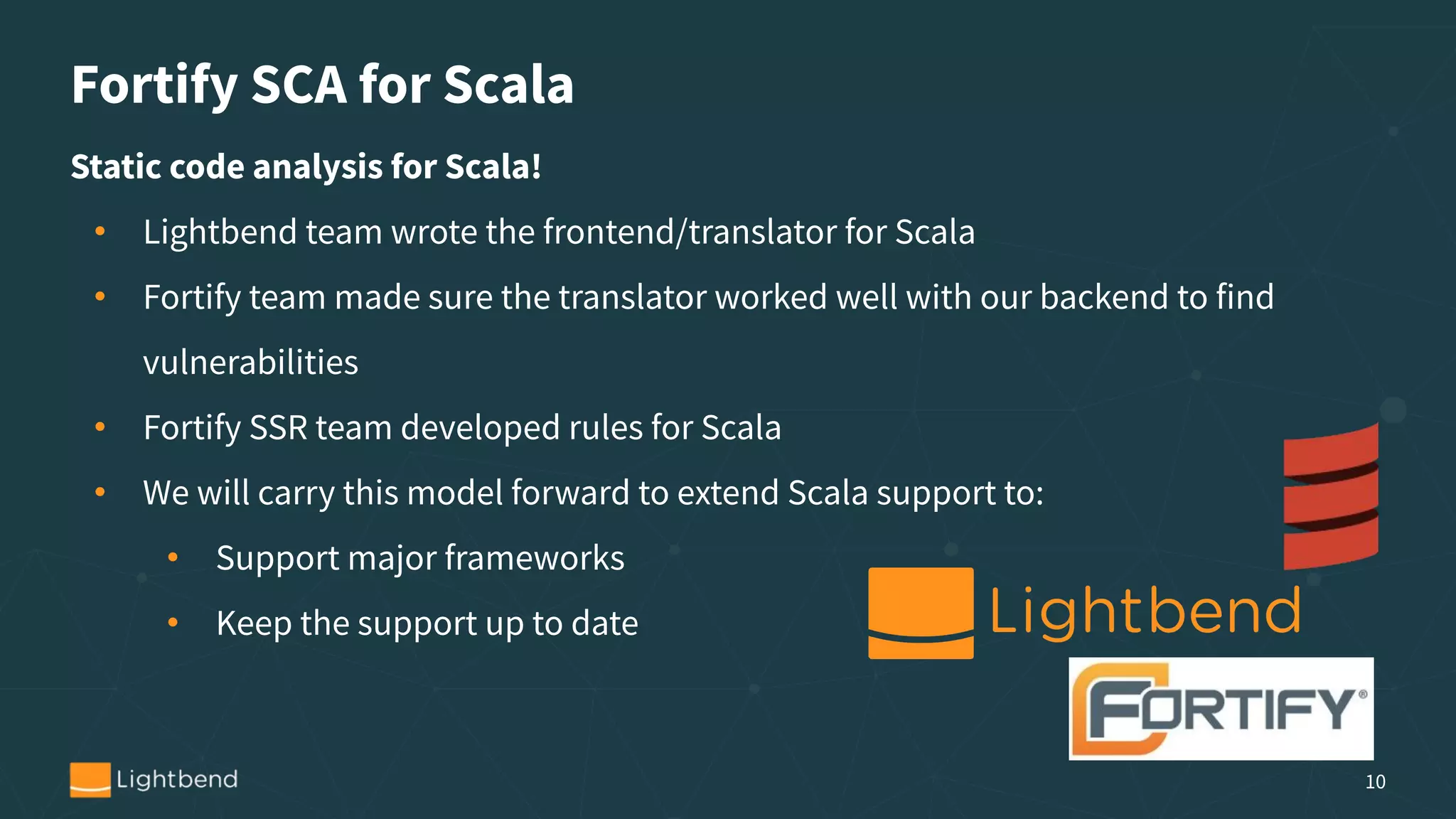 Static code analysis for Scala!
• Lightbend team wrote the frontend/translator for Scala
• Fortify team made sure the translator worked well with our backend to find
vulnerabilities
• Fortify SSR team developed rules for Scala
• We will carry this model forward to extend Scala support to:
• Support major frameworks
• Keep the support up to date
Fortify SCA for Scala
10
 