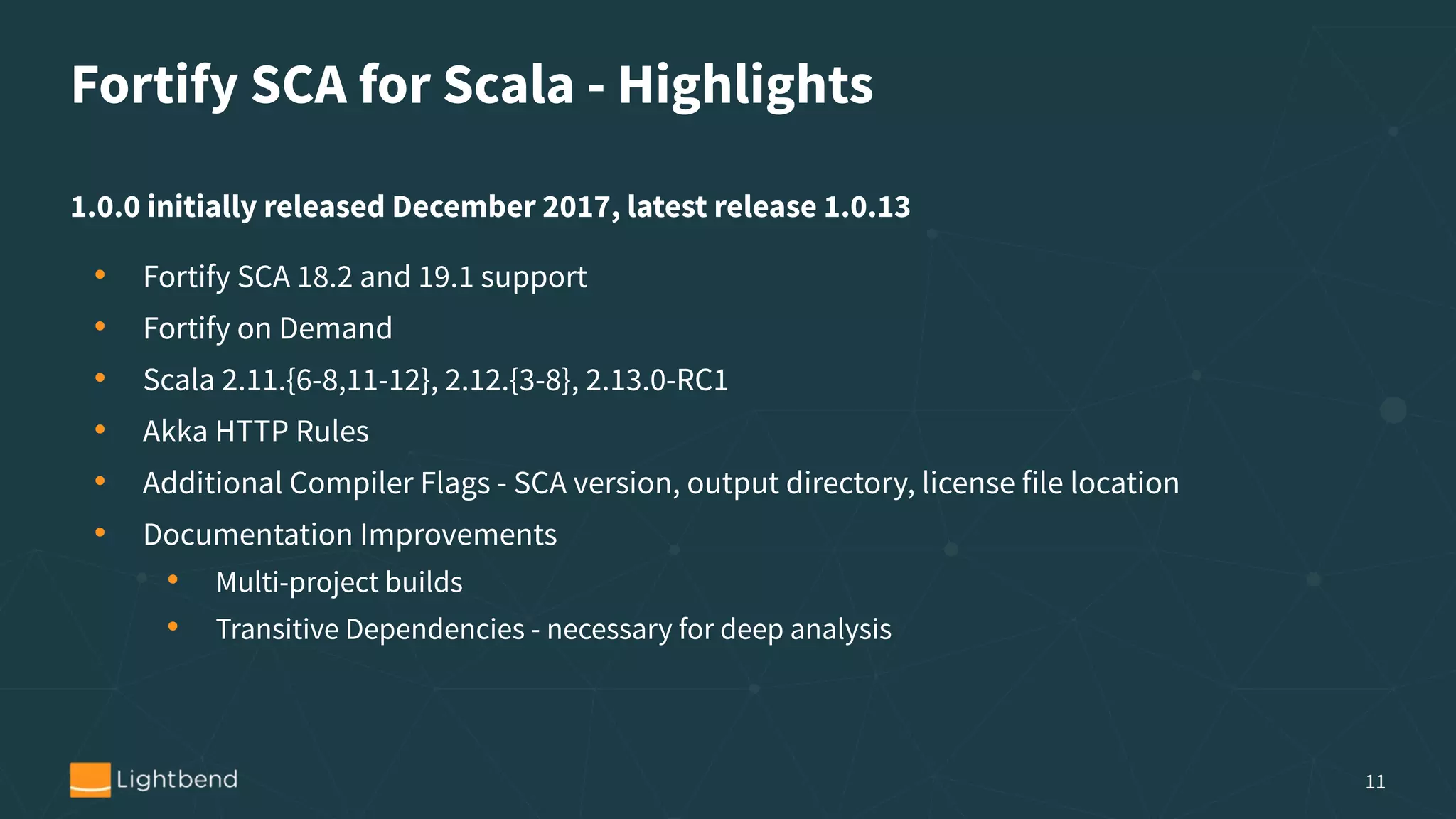Fortify SCA for Scala - Highlights
1.0.0 initially released December 2017, latest release 1.0.13
• Fortify SCA 18.2 and 19.1 support
• Fortify on Demand
• Scala 2.11.{6-8,11-12}, 2.12.{3-8}, 2.13.0-RC1
• Akka HTTP Rules
• Additional Compiler Flags - SCA version, output directory, license file location
• Documentation Improvements
• Multi-project builds
• Transitive Dependencies - necessary for deep analysis
11
 