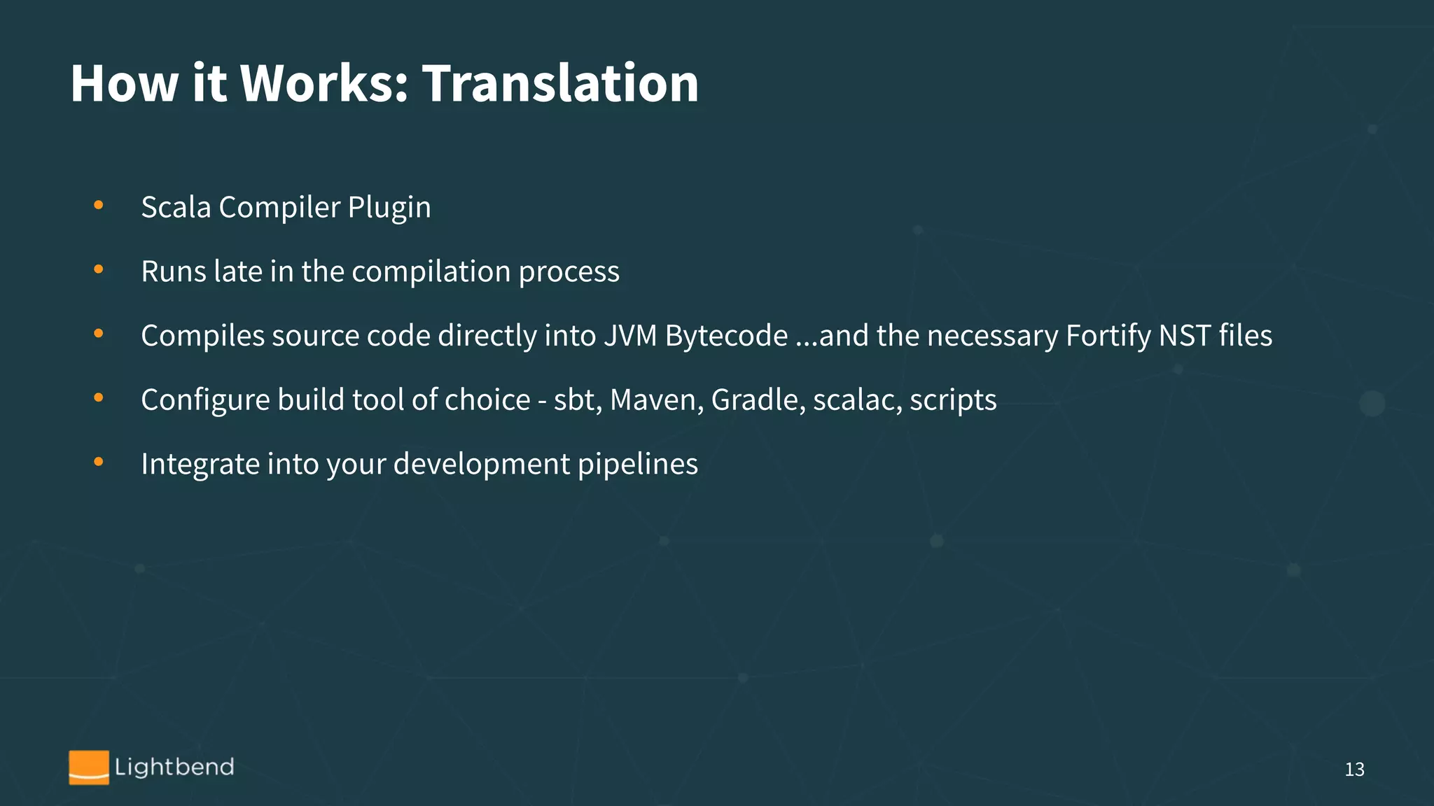 How it Works: Translation
• Scala Compiler Plugin
• Runs late in the compilation process
• Compiles source code directly into JVM Bytecode ...and the necessary Fortify NST files
• Configure build tool of choice - sbt, Maven, Gradle, scalac, scripts
• Integrate into your development pipelines
13
 