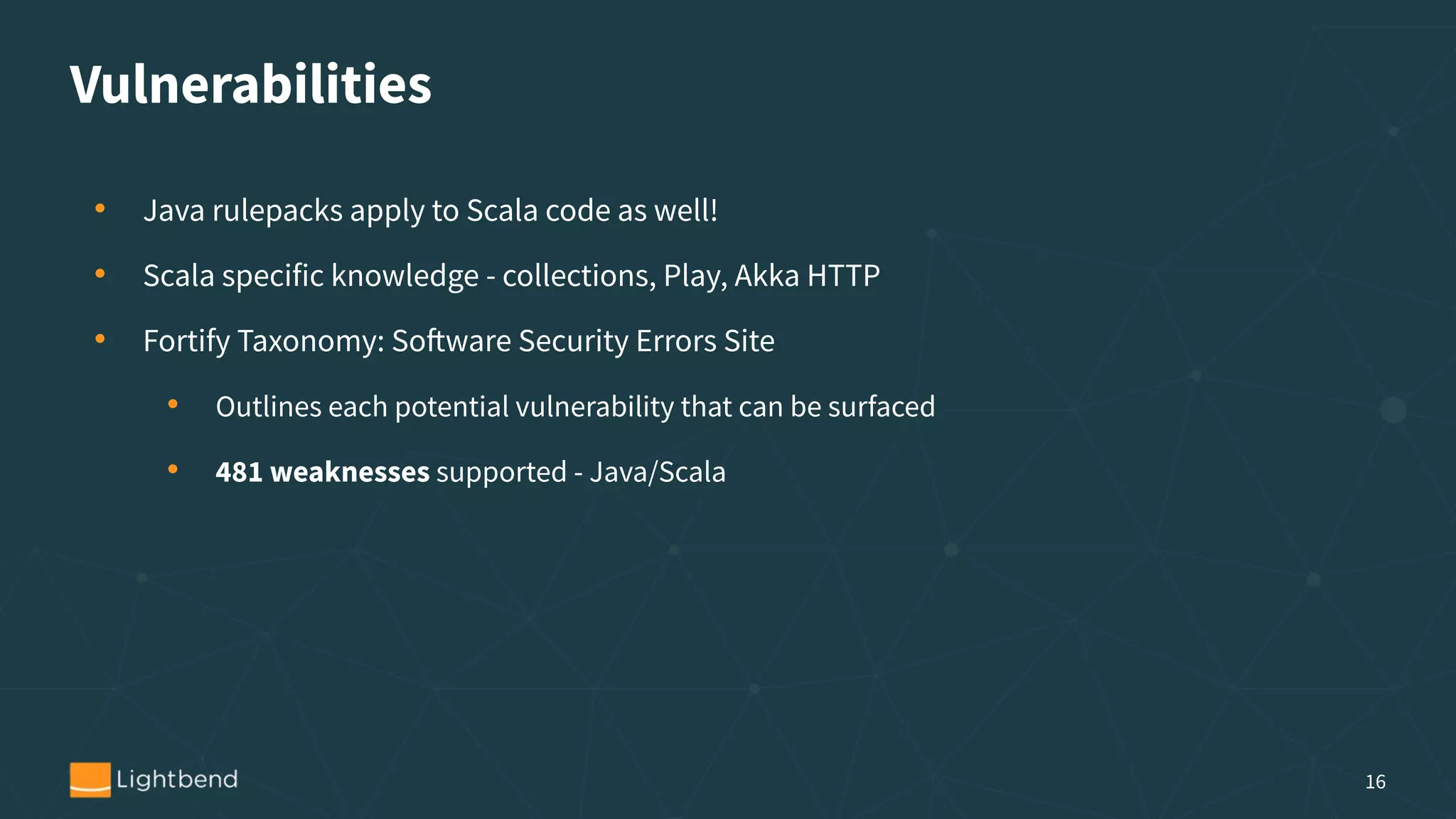 Vulnerabilities
• Java rulepacks apply to Scala code as well!
• Scala specific knowledge - collections, Play, Akka HTTP
• Fortify Taxonomy: Software Security Errors Site
• Outlines each potential vulnerability that can be surfaced
• 481 weaknesses supported - Java/Scala
16
 