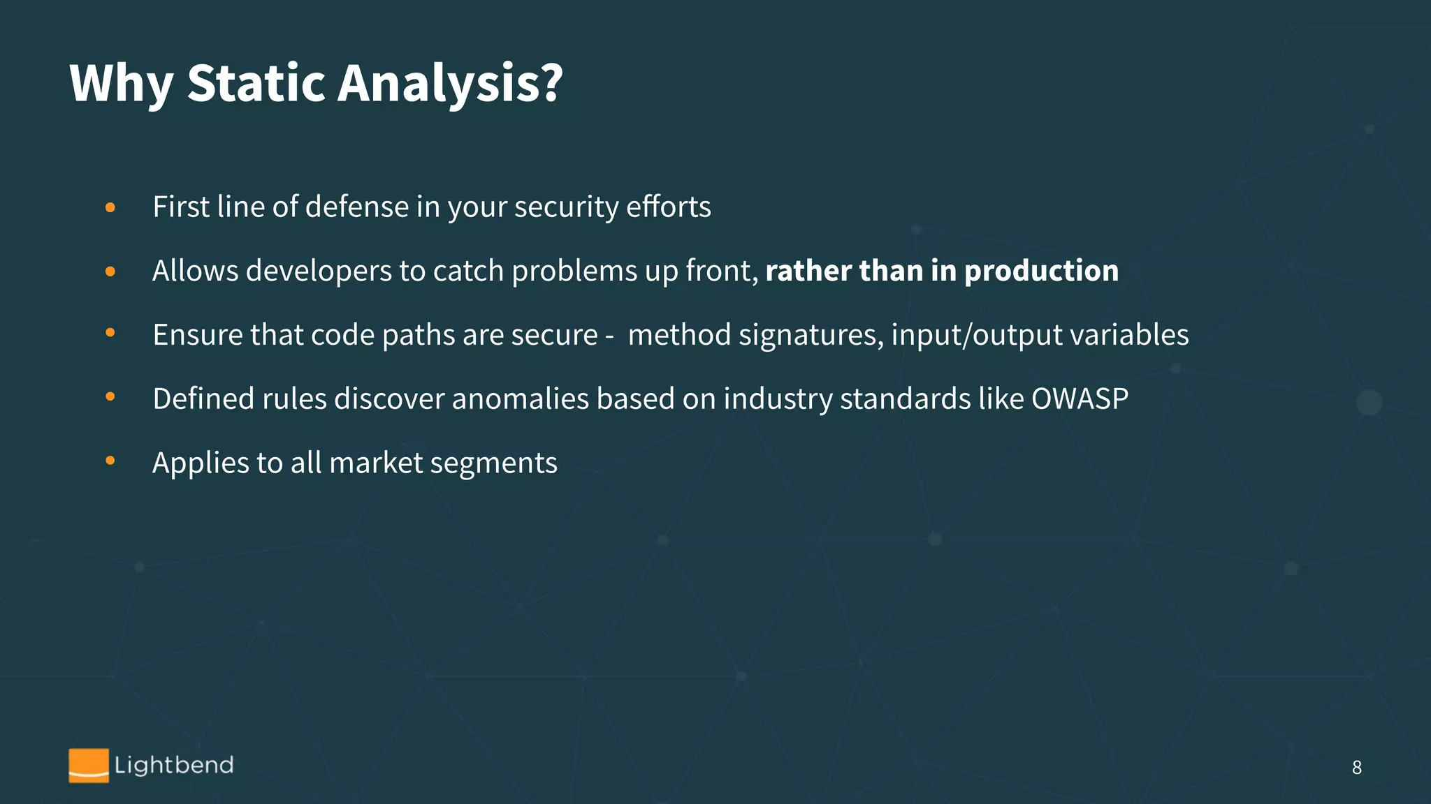 Why Static Analysis?
• First line of defense in your security eﬀorts
• Allows developers to catch problems up front, rather than in production
• Ensure that code paths are secure - method signatures, input/output variables
• Defined rules discover anomalies based on industry standards like OWASP
• Applies to all market segments
8
 
