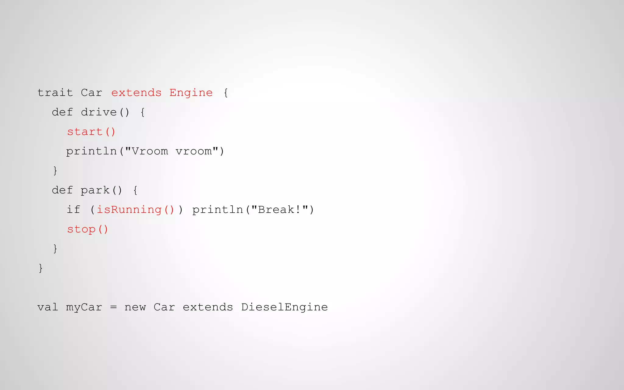 trait Car extends Engine {
def drive() {
start()
println("Vroom vroom")
}
def park() {
if (isRunning() ) println("Break!")
stop()
}
}
val myCar = new Car extends DieselEngine

 