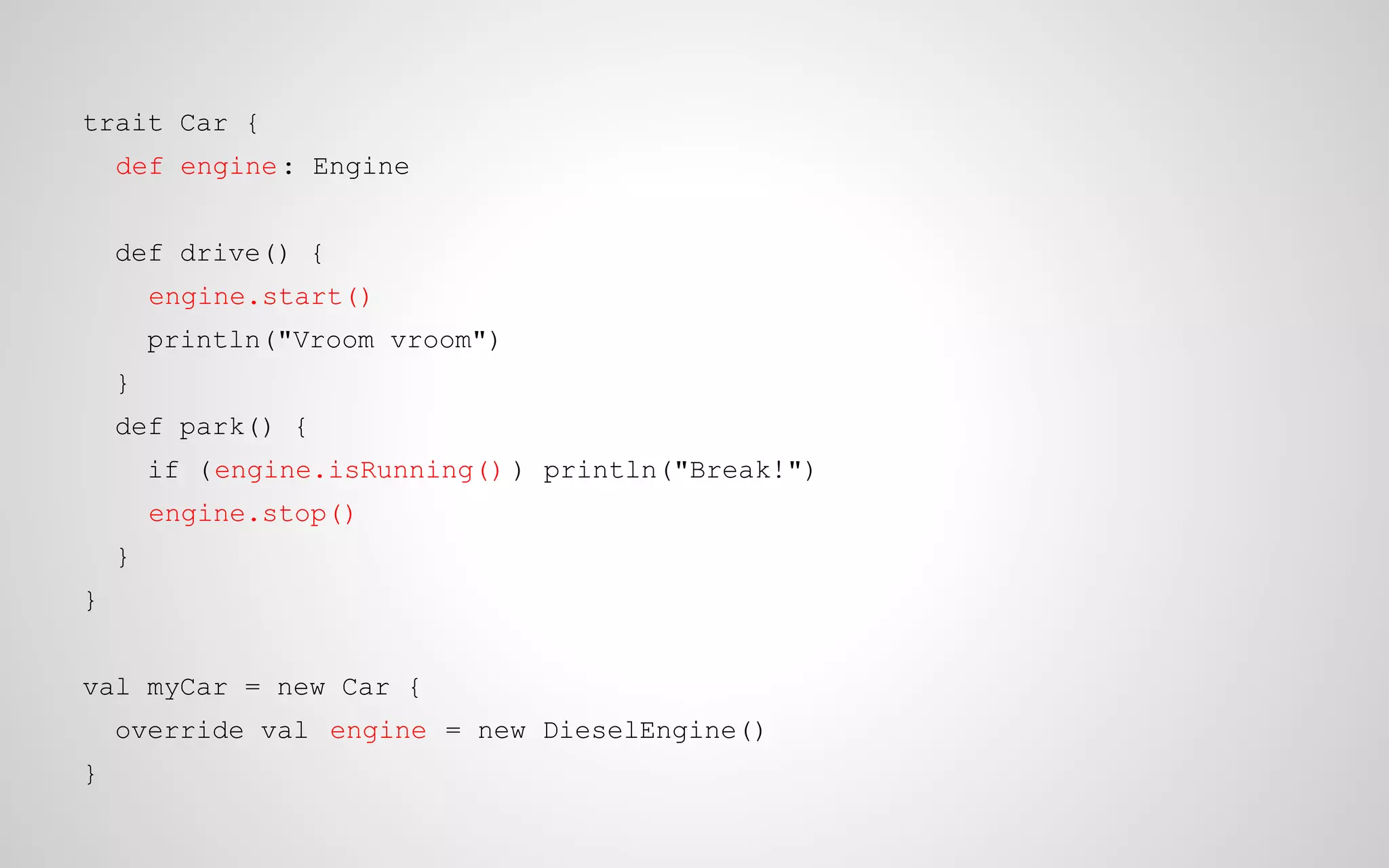 trait Car {
def engine : Engine
def drive() {
engine.start()
println("Vroom vroom")
}
def park() {
if (engine.isRunning() ) println("Break!")
engine.stop()
}
}
val myCar = new Car {
override val engine = new DieselEngine()
}

 