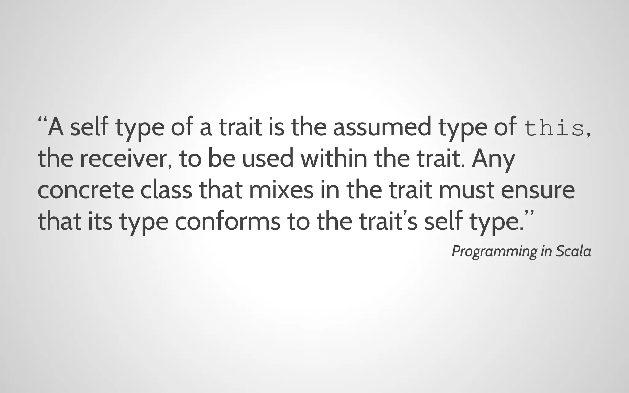 “A self type of a trait is the assumed type of this,
the receiver, to be used within the trait. Any
concrete class that mixes in the trait must ensure
that its type conforms to the trait’s self type.”
Programming in Scala

 