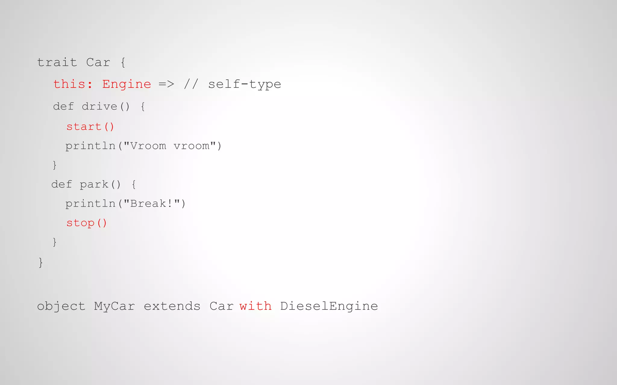 trait Car {
this: Engine => // self-type
def drive() {
start()
println("Vroom vroom")
}
def park() {
println("Break!")
stop()
}

}
object MyCar extends Car with DieselEngine

 
