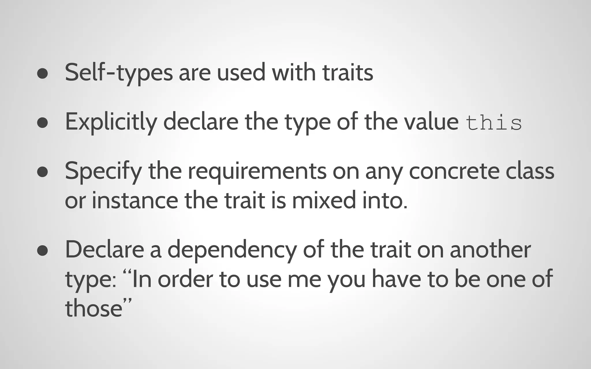 ● Self-types are used with traits
● Explicitly declare the type of the value this
● Specify the requirements on any concrete class
or instance the trait is mixed into.
● Declare a dependency of the trait on another
type: “In order to use me you have to be one of
those”

 