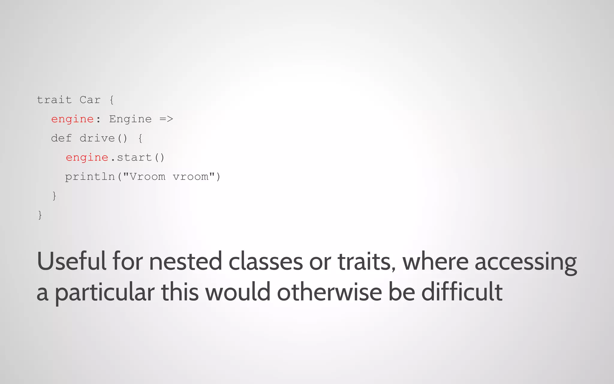 trait Car {
engine: Engine =>
def drive() {
engine.start()
println("Vroom vroom")
}
}

Useful for nested classes or traits, where accessing
a particular this would otherwise be difficult

 