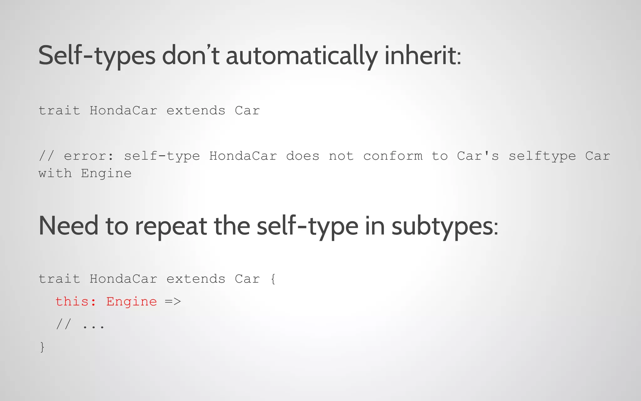 Self-types don’t automatically inherit:
trait HondaCar extends Car
// error: self-type HondaCar does not conform to Car's selftype Car
with Engine

Need to repeat the self-type in subtypes:
trait HondaCar extends Car {
this: Engine =>
// ...
}

 
