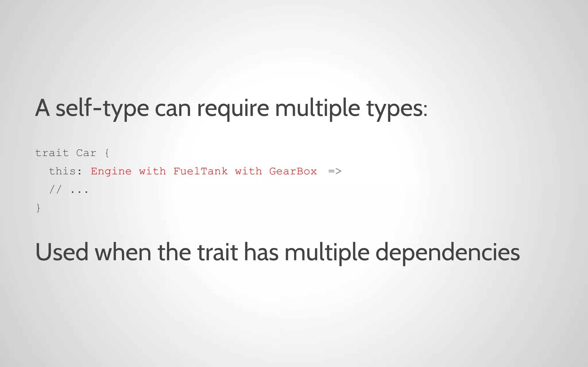 A self-type can require multiple types:
trait Car {
this: Engine with FuelTank with GearBox =>
// ...
}

Used when the trait has multiple dependencies

 