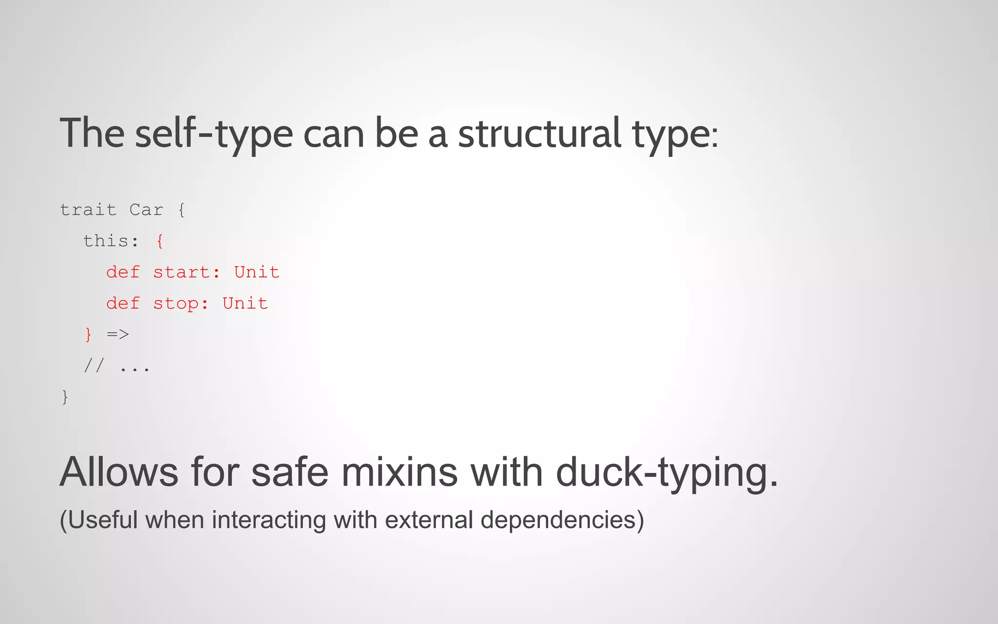 The self-type can be a structural type:
trait Car {
this: {
def start: Unit
def stop: Unit
} =>
// ...
}

Allows for safe mixins with duck-typing.
(Useful when interacting with external dependencies)

 